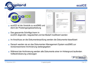 ecoICE




        ecoICE ist die Vorstufe zu ecoDMS und
        dient der Posteingangsbearbeitung

        Das gescannte Schriftgut kann in
        ecoICE abgerufen, begutachtet und bei Bedarf modifiziert werden

        Im Anschluss an die Dokumentenprüfung werden die Dokumente klassifiziert

        Danach werden sie an das Dokumenten Management System ecoDMS zur
        revisionssicheren Archivierung weitergegeben

        Während der Archivierung werden alle Dokumente einer im Hintergrund laufenden
        Volltextindizierung unterzogen



2. Dezember 2010                          © applord gmbh                            Folie 10
 