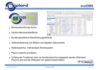 ecoDMS




        Revisionskonformes Archiv

        Intuitive Benutzeroberfläche

        Kundenspezifische Klassifizierungsattribute

        Volltextindizierung von Bildern und digitalen Dokumenten

        Rollenbasiertes, mehrstufiges Rechtesystem

        Plug-in basierte Architektur

        Umfang der Funktionen kann an Kundenwünsche angepasst werden (Standard
        Plug-ins sind auf der Webseite von applord beschrieben)


2. Dezember 2010                           © applord gmbh                        Folie 11
 
