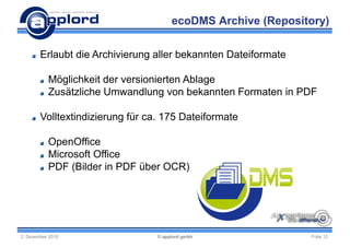 ecoDMS Archive (Repository)

        Erlaubt die Archivierung aller bekannten Dateiformate

           Möglichkeit der versionierten Ablage
           Zusätzliche Umwandlung von bekannten Formaten in PDF

        Volltextindizierung für ca. 175 Dateiformate

           OpenOffice
           Microsoft Office
           PDF (Bilder in PDF über OCR)




2. Dezember 2010                  © applord gmbh                Folie 12
 