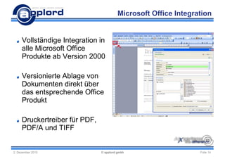 Microsoft Office Integration


     Vollständige Integration in
     alle Microsoft Office
     Produkte ab Version 2000

     Versionierte Ablage von
     Dokumenten direkt über
     das entsprechende Office
     Produkt

     Druckertreiber für PDF,
     PDF/A und TIFF


2. Dezember 2010               © applord gmbh                    Folie 14
 