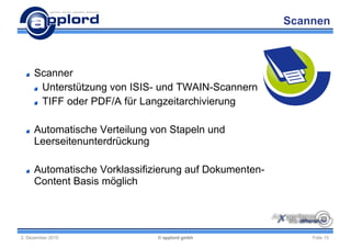 Scannen



     Scanner
      Unterstützung von ISIS- und TWAIN-Scannern
      TIFF oder PDF/A für Langzeitarchivierung

     Automatische Verteilung von Stapeln und
     Leerseitenunterdrückung

     Automatische Vorklassifizierung auf Dokumenten-
     Content Basis möglich




2. Dezember 2010              © applord gmbh               Folie 15
 