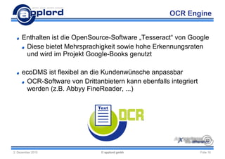 OCR Engine


     Enthalten ist die OpenSource-Software „Tesseract“ von Google
      Diese bietet Mehrsprachigkeit sowie hohe Erkennungsraten
      und wird im Projekt Google-Books genutzt

     ecoDMS ist flexibel an die Kundenwünsche anpassbar
      OCR-Software von Drittanbietern kann ebenfalls integriert
      werden (z.B. Abbyy FineReader, ...)




2. Dezember 2010               © applord gmbh                     Folie 16
 