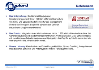 Referenzen


 Das Unternehmen: Die Generali Deutschland
  Schadenmanagement GmbH (GDSM) ist für die Bearbeitung
  von Groß- und Spezialschäden sowie für das Management
  und die Steuerung des Segments Schaden der Generali                   Generali Deutschland
  Deutschland Gruppe verantwortlich.                                    Schadenmanagement


 Das Projekt: Integration eines Werkstattnetzes mit ca. 1.200 Werkstätten in die Abläufe der
  Generali Deutschland Schadenmanagement GmbH. Verknüpfung des GDV Schadennetzes
  mit verschiedenen Schadensystemen und Abstraktion des Zugriffs auf die Systeme über ein
  Web Browser- und Java-basiertes Portal.

 Unsere Leistung: Koordination der Entwicklungsaktivitäten, Scrum Coaching, Integration der
  Host-basierten Schaden- und Aktensysteme mit der Portalzugriffsebene.




2. Dezember 2010                          © applord gmbh                                       Folie 5
 