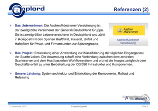 Referenzen (2)


 Das Unternehmen: Die AachenMünchener Versicherung ist
  der zweitgrößte Versicherer der Generali Deutschland Gruppe.
  Sie ist zweitgrößter Lebensversicherer in Deutschland und zählt
  in Komposit mit den Sparten Kraftfahrt, Hausrat, Unfall und         AachenMünchener
  Haftpflicht für Privat- und Firmenkunden zur Spitzengruppe.           Versicherung


 Das Projekt: Entwicklung einer Anwendung zur Klassifizierung der täglichen Eingangspost
  der Sparte Leben. Die Anwendung schafft eine Verbindung zwischen dem zentralen
  Scannserver und dem Host basierten Workflowsystem und ordnet die Images zeitgleich dem
  Geschäftsvorfall zu unter Beibehaltung der OS/390 Infrastruktur und Komponenten.

 Unsere Leistung: Systemarchitektur und Entwicklung der Komponente, Rollout und
  Releasing




2. Dezember 2010                         © applord gmbh                                 Folie 6
 