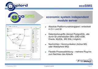 ecoSIMS


                     economic system independent
                           module server

                         Absolute Plattformunabhängigkeit / entwickelt
                         in C++ und Qt

                         Datenbankzugriffe (derzeit PostgreSQL, alle
                         durch Qt unterstützten DB‘s (DB2-UDB,
                         Oracle, MySQL, MS SQL) möglich)

                         Nachrichten / Kommunikation (Active MQ
                         oder WebSphere MQ)

                         Flexible Prozessabbildung – mehrere Plug-Ins
                         zum Nachbau des Ablaufs




2. Dezember 2010   © applord gmbh                                  Folie 9
 