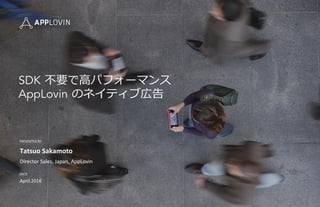 PRESENTED	
  BY	
  
DATE	
  
Tatsuo	
  Sakamoto	
  
Director	
  Sales,	
  Japan,	
  AppLovin	
  
April	
  2016	
  
SDK  不不要で⾼高パフォーマンス
AppLovin  のネイティブ広告
 