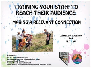 TRAINING YOUR STAFF TO
            REACH THEIR AUDIENCE:
        MAKING A RELEVANT CONNECTION


                                                                            CONFERENCE SESSION
                                                                                   FOR
                                                                                 APPL 2012




Margie Klein
NDOW Conservation Educator
Certified Environmental Educator & Interpreter
Licensed Nevada Teacher
Member, Nevada Storytelling Guild
Winner of the 2011 Conservation Education Award from The Wildlife Society
 