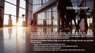 Introduction
• Accelerated pace of change in business has transformed the role of
consultants. The consulting model has evolved. Consultants are required to
become participants and stakeholders in industry ecosystem rather than just
providing resources on time and material basis.
• Our focus on below factors help us to add value though service we provide
to our clients
• To be in line with promoter strategy & vision
• Ability to adopt with management style, technology & systems
• Consultancy that can be implemented
• Growing with looking at longer-term sustainable relationship with clients.
 