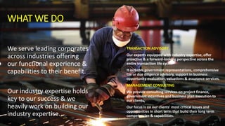 WHAT WE DO
We serve leading corporates
across industries offering
our functional experience &
capabilities to their benefit.
Our industry expertise holds
key to our success & we
heavily work on building our
industry expertise.
TRANSACTION ADVISORY
Our experts equipped with industry expertise, offer
proactive & a forward-looking perspective across the
entire transaction life cycle.
It includes government representations, comprehensive
tax or due diligence advisory, support in business
opportunity evaluation, valuations & assurance services.
MANAGEMENT CONSULTING
We provide consulting services on project finance,
government incentives and business plan execution to
our clients.
Our focus is on our clients' most critical issues and
opportunities in short term that build their long term
competencies & capabilities.
 