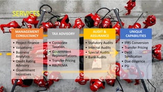 SERVICES
MANAGEMENT
CONSULTANCY
• Project Finance
• Valuations
• Business
Analytics
• Credit Rating
Advisory
• Government
Incentives
TAX ADVISORY
• Corporate
Taxation
• Government
Representations
• Transfer Pricing
• RBI/FEMA
AUDIT &
ASSURANCE
• Statutory Audits
• Internal Audits
• Special Audits
• Bank Audits
UNIQUE
CAPABILITIES
• IFRS Conversion
• Transfer Pricing
• Debt
Syndication
• Due diligence
• PSI
 