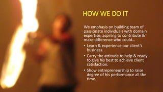 HOW WE DO IT
We emphasis on building team of
passionate individuals with domain
expertise, aspiring to contribute &
make difference who could…
• Learn & experience our client’s
business.
• Carry the attitude to help & ready
to give his best to achieve client
satisfaction.
• Show entrepreneurship to raise
degree of his performance all the
time.
 