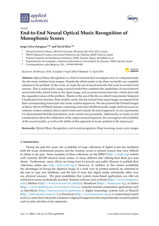applied
sciences
Article
End-to-End Neural Optical Music Recognition of
Monophonic Scores
Jorge Calvo-Zaragoza 1,2* and David Rizo 3,4
1 Schulich School of Music, McGill University, Montreal, QC H3A 1E3, Canada
2 PRHLT Research Center, Universitat Politècnica de València, 46022 Valencia, Spain
3 Instituto Superior de Enseñanzas Artísticas, 03690 Alicante, Spain; drizo@dlsi.ua.es
4 Departamento de Lenguajes y Sistemas Informáticos, Universidad de Alicante, 03690 Alicante, Spain
* Correspondence: jcalvo@upv.es; Tel.: +34-965-909-900
Received: 28 February 2018; Accepted: 8 April 2018; Published: 11 April 2018
Abstract: Optical Music Recognition is a ﬁeld of research that investigates how to computationally
decode music notation from images. Despite the efforts made so far, there are hardly any complete
solutions to the problem. In this work, we study the use of neural networks that work in an end-to-end
manner. This is achieved by using a neural model that combines the capabilities of convolutional
neural networks, which work on the input image, and recurrent neural networks, which deal with
the sequential nature of the problem. Thanks to the use of the the so-called Connectionist Temporal
Classiﬁcation loss function, these models can be directly trained from input images accompanied by
their corresponding transcripts into music symbol sequences. We also present the Printed Images
of Music Staves (PrIMuS) dataset, containing more than 80,000 monodic single-staff real scores in
common western notation, that is used to train and evaluate the neural approach. In our experiments,
it is demonstrated that this formulation can be carried out successfully. Additionally, we study several
considerations about the codiﬁcation of the output musical sequences, the convergence and scalability
of the neural models, as well as the ability of this approach to locate symbols in the input score.
Keywords: Optical Music Recognition; end-to-end recognition; Deep Learning; music score images
1. Introduction
During the past few years, the availability of huge collections of digital scores has facilitated
both the music professional practice and the amateur access to printed sources that were difficult
to obtain in the past. Some examples of these collections are the IMSLP (http://imslp.org) website
with currently 425,000 classical music scores, or many different sites offering Real Book jazz lead
sheets. Furthermore, many efforts are being done by private and public libraries to publish their
collections online (see http://drm.ccarh.org/). However, in addition to this instant availability,
the advantages of having the digitized image of a work over its printed material are restricted to
the ease to copy and distribute, and the lack of wear that digital media intrinsically offers over
any physical resource. The great possibilities that current music-based applications can offer are
restricted to scores symbolically encoded. Notation software such as Finale (https://www.finalemusic.
com), Sibelius (https://www.avid.com/en/sibelius), MuseScore (https://musescore.org), or Dorico
(https://www.steinberg.net/en/products/dorico), computer-assisted composition applications such
as OpenMusic (http://repmus.ircam.fr/openmusic/), digital musicology systems such as Music21
(http://web.mit.edu/music21/), or Humdrum (http://www.humdrum.org/), or content-based search
tools [1], cannot deal with pixels contained in digitized images but with computationally-encoded symbols
such as notes, bar-lines or key signatures.
Appl. Sci. 2018, 8, 606; doi:10.3390/app8040606 www.mdpi.com/journal/applsci
 