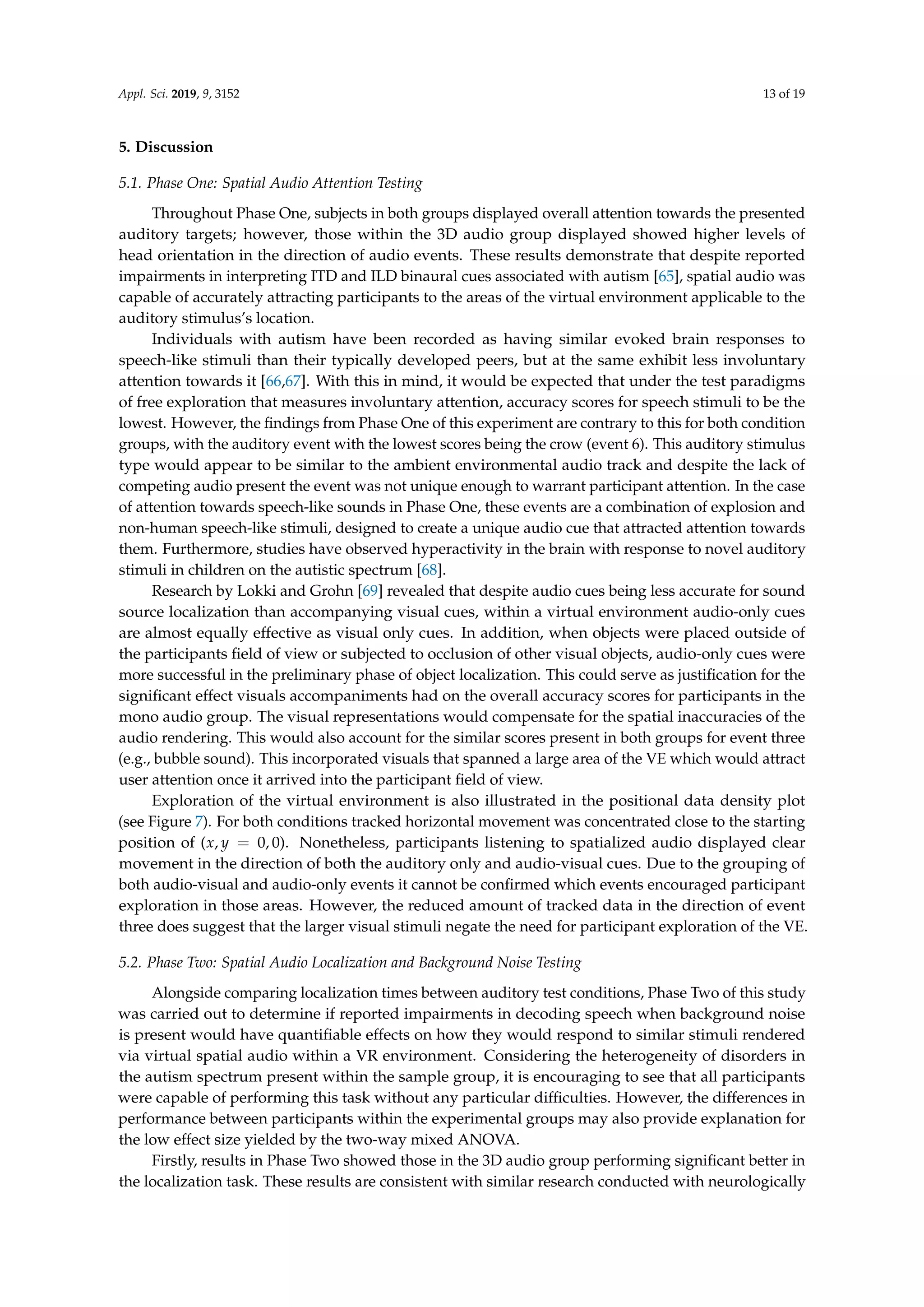 Appl. Sci. 2019, 9, 3152 13 of 19
5. Discussion
5.1. Phase One: Spatial Audio Attention Testing
Throughout Phase One, subjects in both groups displayed overall attention towards the presented
auditory targets; however, those within the 3D audio group displayed showed higher levels of
head orientation in the direction of audio events. These results demonstrate that despite reported
impairments in interpreting ITD and ILD binaural cues associated with autism [65], spatial audio was
capable of accurately attracting participants to the areas of the virtual environment applicable to the
auditory stimulus’s location.
Individuals with autism have been recorded as having similar evoked brain responses to
speech-like stimuli than their typically developed peers, but at the same exhibit less involuntary
attention towards it [66,67]. With this in mind, it would be expected that under the test paradigms
of free exploration that measures involuntary attention, accuracy scores for speech stimuli to be the
lowest. However, the ﬁndings from Phase One of this experiment are contrary to this for both condition
groups, with the auditory event with the lowest scores being the crow (event 6). This auditory stimulus
type would appear to be similar to the ambient environmental audio track and despite the lack of
competing audio present the event was not unique enough to warrant participant attention. In the case
of attention towards speech-like sounds in Phase One, these events are a combination of explosion and
non-human speech-like stimuli, designed to create a unique audio cue that attracted attention towards
them. Furthermore, studies have observed hyperactivity in the brain with response to novel auditory
stimuli in children on the autistic spectrum [68].
Research by Lokki and Grohn [69] revealed that despite audio cues being less accurate for sound
source localization than accompanying visual cues, within a virtual environment audio-only cues
are almost equally effective as visual only cues. In addition, when objects were placed outside of
the participants ﬁeld of view or subjected to occlusion of other visual objects, audio-only cues were
more successful in the preliminary phase of object localization. This could serve as justiﬁcation for the
signiﬁcant effect visuals accompaniments had on the overall accuracy scores for participants in the
mono audio group. The visual representations would compensate for the spatial inaccuracies of the
audio rendering. This would also account for the similar scores present in both groups for event three
(e.g., bubble sound). This incorporated visuals that spanned a large area of the VE which would attract
user attention once it arrived into the participant ﬁeld of view.
Exploration of the virtual environment is also illustrated in the positional data density plot
(see Figure 7). For both conditions tracked horizontal movement was concentrated close to the starting
position of (x, y = 0, 0). Nonetheless, participants listening to spatialized audio displayed clear
movement in the direction of both the auditory only and audio-visual cues. Due to the grouping of
both audio-visual and audio-only events it cannot be conﬁrmed which events encouraged participant
exploration in those areas. However, the reduced amount of tracked data in the direction of event
three does suggest that the larger visual stimuli negate the need for participant exploration of the VE.
5.2. Phase Two: Spatial Audio Localization and Background Noise Testing
Alongside comparing localization times between auditory test conditions, Phase Two of this study
was carried out to determine if reported impairments in decoding speech when background noise
is present would have quantiﬁable effects on how they would respond to similar stimuli rendered
via virtual spatial audio within a VR environment. Considering the heterogeneity of disorders in
the autism spectrum present within the sample group, it is encouraging to see that all participants
were capable of performing this task without any particular difﬁculties. However, the differences in
performance between participants within the experimental groups may also provide explanation for
the low effect size yielded by the two-way mixed ANOVA.
Firstly, results in Phase Two showed those in the 3D audio group performing signiﬁcant better in
the localization task. These results are consistent with similar research conducted with neurologically
 