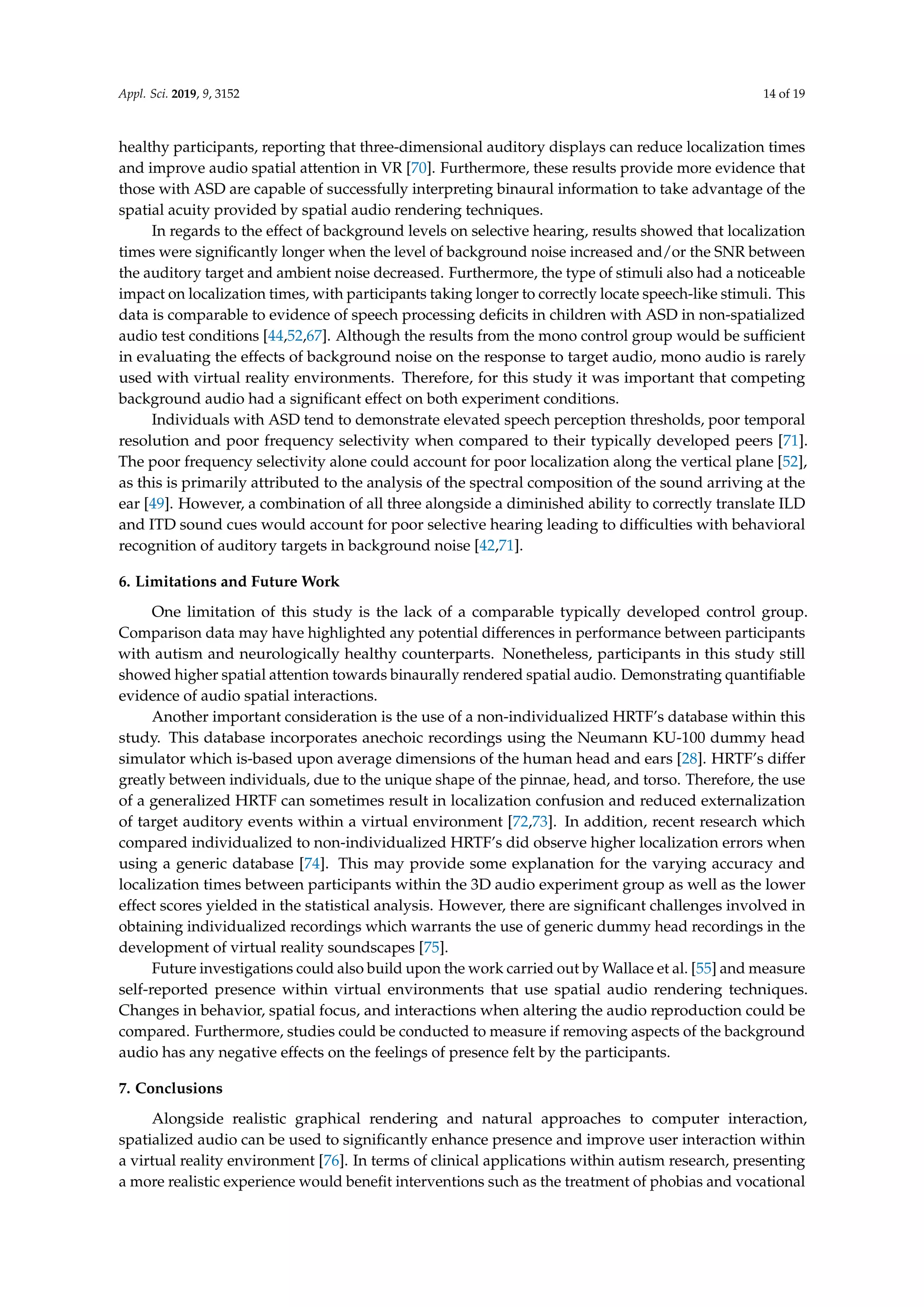 Appl. Sci. 2019, 9, 3152 14 of 19
healthy participants, reporting that three-dimensional auditory displays can reduce localization times
and improve audio spatial attention in VR [70]. Furthermore, these results provide more evidence that
those with ASD are capable of successfully interpreting binaural information to take advantage of the
spatial acuity provided by spatial audio rendering techniques.
In regards to the effect of background levels on selective hearing, results showed that localization
times were signiﬁcantly longer when the level of background noise increased and/or the SNR between
the auditory target and ambient noise decreased. Furthermore, the type of stimuli also had a noticeable
impact on localization times, with participants taking longer to correctly locate speech-like stimuli. This
data is comparable to evidence of speech processing deﬁcits in children with ASD in non-spatialized
audio test conditions [44,52,67]. Although the results from the mono control group would be sufﬁcient
in evaluating the effects of background noise on the response to target audio, mono audio is rarely
used with virtual reality environments. Therefore, for this study it was important that competing
background audio had a signiﬁcant effect on both experiment conditions.
Individuals with ASD tend to demonstrate elevated speech perception thresholds, poor temporal
resolution and poor frequency selectivity when compared to their typically developed peers [71].
The poor frequency selectivity alone could account for poor localization along the vertical plane [52],
as this is primarily attributed to the analysis of the spectral composition of the sound arriving at the
ear [49]. However, a combination of all three alongside a diminished ability to correctly translate ILD
and ITD sound cues would account for poor selective hearing leading to difﬁculties with behavioral
recognition of auditory targets in background noise [42,71].
6. Limitations and Future Work
One limitation of this study is the lack of a comparable typically developed control group.
Comparison data may have highlighted any potential differences in performance between participants
with autism and neurologically healthy counterparts. Nonetheless, participants in this study still
showed higher spatial attention towards binaurally rendered spatial audio. Demonstrating quantiﬁable
evidence of audio spatial interactions.
Another important consideration is the use of a non-individualized HRTF’s database within this
study. This database incorporates anechoic recordings using the Neumann KU-100 dummy head
simulator which is-based upon average dimensions of the human head and ears [28]. HRTF’s differ
greatly between individuals, due to the unique shape of the pinnae, head, and torso. Therefore, the use
of a generalized HRTF can sometimes result in localization confusion and reduced externalization
of target auditory events within a virtual environment [72,73]. In addition, recent research which
compared individualized to non-individualized HRTF’s did observe higher localization errors when
using a generic database [74]. This may provide some explanation for the varying accuracy and
localization times between participants within the 3D audio experiment group as well as the lower
effect scores yielded in the statistical analysis. However, there are signiﬁcant challenges involved in
obtaining individualized recordings which warrants the use of generic dummy head recordings in the
development of virtual reality soundscapes [75].
Future investigations could also build upon the work carried out by Wallace et al. [55] and measure
self-reported presence within virtual environments that use spatial audio rendering techniques.
Changes in behavior, spatial focus, and interactions when altering the audio reproduction could be
compared. Furthermore, studies could be conducted to measure if removing aspects of the background
audio has any negative effects on the feelings of presence felt by the participants.
7. Conclusions
Alongside realistic graphical rendering and natural approaches to computer interaction,
spatialized audio can be used to signiﬁcantly enhance presence and improve user interaction within
a virtual reality environment [76]. In terms of clinical applications within autism research, presenting
a more realistic experience would beneﬁt interventions such as the treatment of phobias and vocational
 