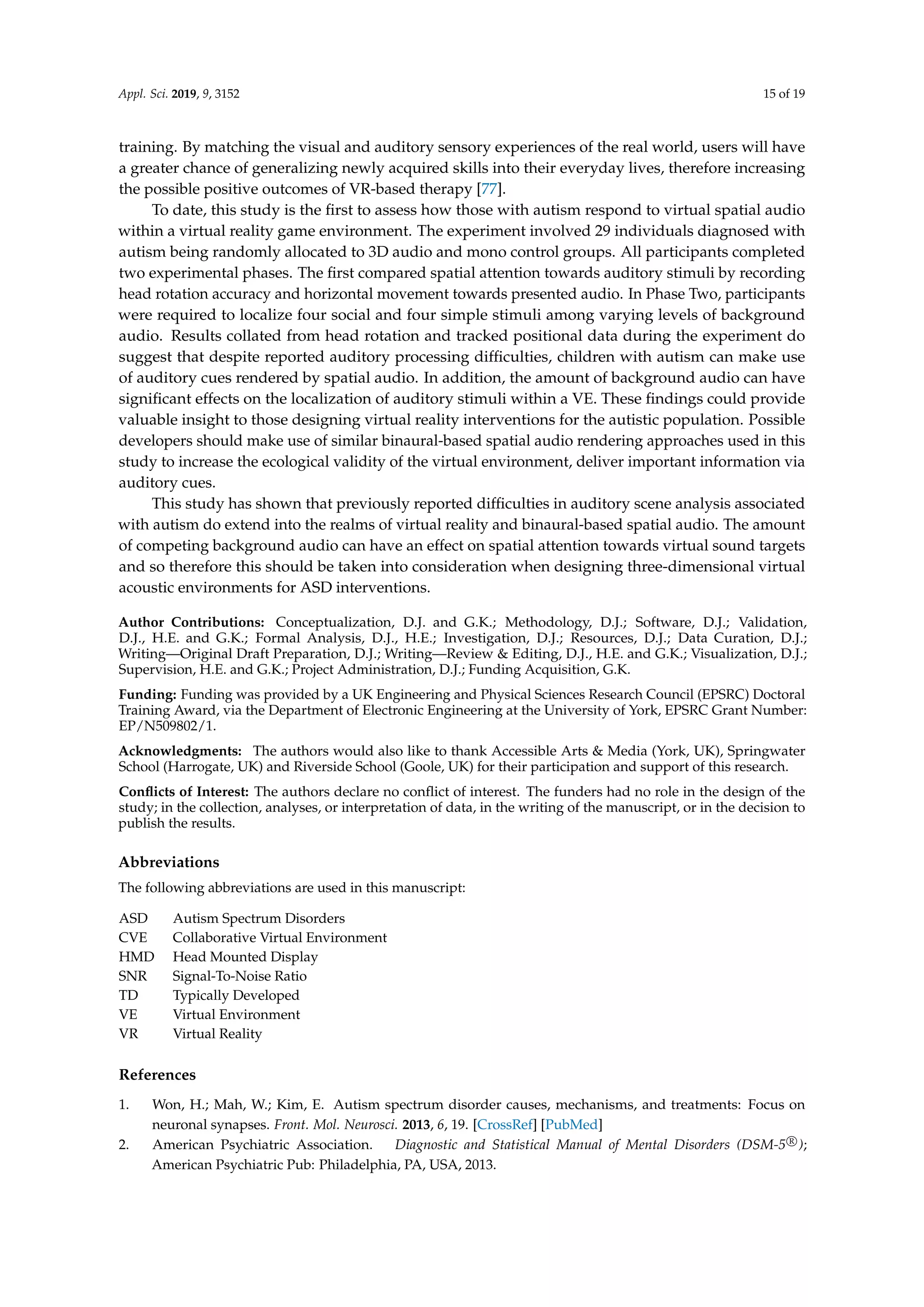 Appl. Sci. 2019, 9, 3152 15 of 19
training. By matching the visual and auditory sensory experiences of the real world, users will have
a greater chance of generalizing newly acquired skills into their everyday lives, therefore increasing
the possible positive outcomes of VR-based therapy [77].
To date, this study is the ﬁrst to assess how those with autism respond to virtual spatial audio
within a virtual reality game environment. The experiment involved 29 individuals diagnosed with
autism being randomly allocated to 3D audio and mono control groups. All participants completed
two experimental phases. The ﬁrst compared spatial attention towards auditory stimuli by recording
head rotation accuracy and horizontal movement towards presented audio. In Phase Two, participants
were required to localize four social and four simple stimuli among varying levels of background
audio. Results collated from head rotation and tracked positional data during the experiment do
suggest that despite reported auditory processing difﬁculties, children with autism can make use
of auditory cues rendered by spatial audio. In addition, the amount of background audio can have
signiﬁcant effects on the localization of auditory stimuli within a VE. These ﬁndings could provide
valuable insight to those designing virtual reality interventions for the autistic population. Possible
developers should make use of similar binaural-based spatial audio rendering approaches used in this
study to increase the ecological validity of the virtual environment, deliver important information via
auditory cues.
This study has shown that previously reported difﬁculties in auditory scene analysis associated
with autism do extend into the realms of virtual reality and binaural-based spatial audio. The amount
of competing background audio can have an effect on spatial attention towards virtual sound targets
and so therefore this should be taken into consideration when designing three-dimensional virtual
acoustic environments for ASD interventions.
Author Contributions: Conceptualization, D.J. and G.K.; Methodology, D.J.; Software, D.J.; Validation,
D.J., H.E. and G.K.; Formal Analysis, D.J., H.E.; Investigation, D.J.; Resources, D.J.; Data Curation, D.J.;
Writing—Original Draft Preparation, D.J.; Writing—Review & Editing, D.J., H.E. and G.K.; Visualization, D.J.;
Supervision, H.E. and G.K.; Project Administration, D.J.; Funding Acquisition, G.K.
Funding: Funding was provided by a UK Engineering and Physical Sciences Research Council (EPSRC) Doctoral
Training Award, via the Department of Electronic Engineering at the University of York, EPSRC Grant Number:
EP/N509802/1.
Acknowledgments: The authors would also like to thank Accessible Arts & Media (York, UK), Springwater
School (Harrogate, UK) and Riverside School (Goole, UK) for their participation and support of this research.
Conﬂicts of Interest: The authors declare no conﬂict of interest. The funders had no role in the design of the
study; in the collection, analyses, or interpretation of data, in the writing of the manuscript, or in the decision to
publish the results.
Abbreviations
The following abbreviations are used in this manuscript:
ASD Autism Spectrum Disorders
CVE Collaborative Virtual Environment
HMD Head Mounted Display
SNR Signal-To-Noise Ratio
TD Typically Developed
VE Virtual Environment
VR Virtual Reality
References
1. Won, H.; Mah, W.; Kim, E. Autism spectrum disorder causes, mechanisms, and treatments: Focus on
neuronal synapses. Front. Mol. Neurosci. 2013, 6, 19. [CrossRef] [PubMed]
2. American Psychiatric Association. Diagnostic and Statistical Manual of Mental Disorders (DSM-5 R
);
American Psychiatric Pub: Philadelphia, PA, USA, 2013.
 