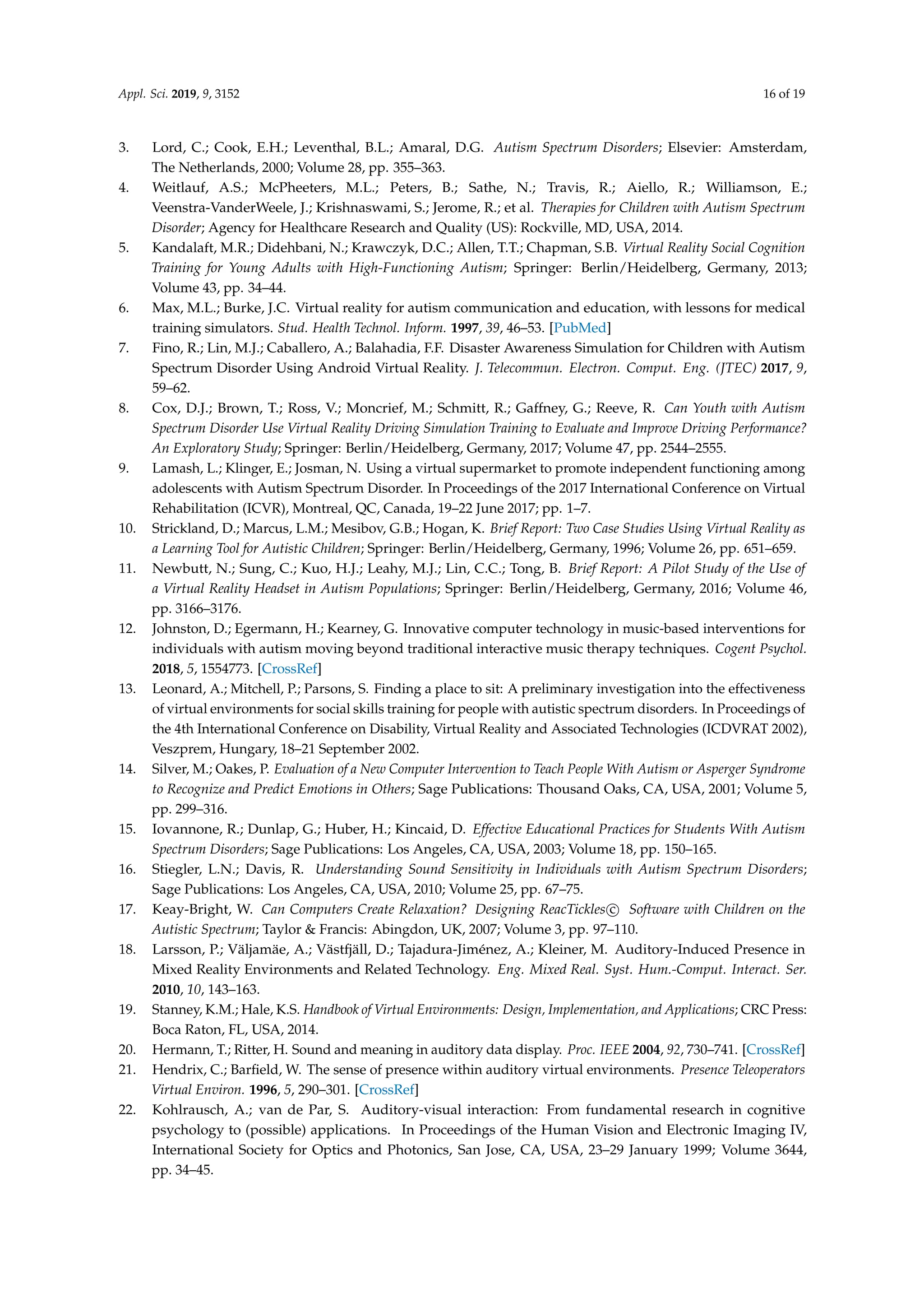 Appl. Sci. 2019, 9, 3152 16 of 19
3. Lord, C.; Cook, E.H.; Leventhal, B.L.; Amaral, D.G. Autism Spectrum Disorders; Elsevier: Amsterdam,
The Netherlands, 2000; Volume 28, pp. 355–363.
4. Weitlauf, A.S.; McPheeters, M.L.; Peters, B.; Sathe, N.; Travis, R.; Aiello, R.; Williamson, E.;
Veenstra-VanderWeele, J.; Krishnaswami, S.; Jerome, R.; et al. Therapies for Children with Autism Spectrum
Disorder; Agency for Healthcare Research and Quality (US): Rockville, MD, USA, 2014.
5. Kandalaft, M.R.; Didehbani, N.; Krawczyk, D.C.; Allen, T.T.; Chapman, S.B. Virtual Reality Social Cognition
Training for Young Adults with High-Functioning Autism; Springer: Berlin/Heidelberg, Germany, 2013;
Volume 43, pp. 34–44.
6. Max, M.L.; Burke, J.C. Virtual reality for autism communication and education, with lessons for medical
training simulators. Stud. Health Technol. Inform. 1997, 39, 46–53. [PubMed]
7. Fino, R.; Lin, M.J.; Caballero, A.; Balahadia, F.F. Disaster Awareness Simulation for Children with Autism
Spectrum Disorder Using Android Virtual Reality. J. Telecommun. Electron. Comput. Eng. (JTEC) 2017, 9,
59–62.
8. Cox, D.J.; Brown, T.; Ross, V.; Moncrief, M.; Schmitt, R.; Gaffney, G.; Reeve, R. Can Youth with Autism
Spectrum Disorder Use Virtual Reality Driving Simulation Training to Evaluate and Improve Driving Performance?
An Exploratory Study; Springer: Berlin/Heidelberg, Germany, 2017; Volume 47, pp. 2544–2555.
9. Lamash, L.; Klinger, E.; Josman, N. Using a virtual supermarket to promote independent functioning among
adolescents with Autism Spectrum Disorder. In Proceedings of the 2017 International Conference on Virtual
Rehabilitation (ICVR), Montreal, QC, Canada, 19–22 June 2017; pp. 1–7.
10. Strickland, D.; Marcus, L.M.; Mesibov, G.B.; Hogan, K. Brief Report: Two Case Studies Using Virtual Reality as
a Learning Tool for Autistic Children; Springer: Berlin/Heidelberg, Germany, 1996; Volume 26, pp. 651–659.
11. Newbutt, N.; Sung, C.; Kuo, H.J.; Leahy, M.J.; Lin, C.C.; Tong, B. Brief Report: A Pilot Study of the Use of
a Virtual Reality Headset in Autism Populations; Springer: Berlin/Heidelberg, Germany, 2016; Volume 46,
pp. 3166–3176.
12. Johnston, D.; Egermann, H.; Kearney, G. Innovative computer technology in music-based interventions for
individuals with autism moving beyond traditional interactive music therapy techniques. Cogent Psychol.
2018, 5, 1554773. [CrossRef]
13. Leonard, A.; Mitchell, P.; Parsons, S. Finding a place to sit: A preliminary investigation into the effectiveness
of virtual environments for social skills training for people with autistic spectrum disorders. In Proceedings of
the 4th International Conference on Disability, Virtual Reality and Associated Technologies (ICDVRAT 2002),
Veszprem, Hungary, 18–21 September 2002.
14. Silver, M.; Oakes, P. Evaluation of a New Computer Intervention to Teach People With Autism or Asperger Syndrome
to Recognize and Predict Emotions in Others; Sage Publications: Thousand Oaks, CA, USA, 2001; Volume 5,
pp. 299–316.
15. Iovannone, R.; Dunlap, G.; Huber, H.; Kincaid, D. Effective Educational Practices for Students With Autism
Spectrum Disorders; Sage Publications: Los Angeles, CA, USA, 2003; Volume 18, pp. 150–165.
16. Stiegler, L.N.; Davis, R. Understanding Sound Sensitivity in Individuals with Autism Spectrum Disorders;
Sage Publications: Los Angeles, CA, USA, 2010; Volume 25, pp. 67–75.
17. Keay-Bright, W. Can Computers Create Relaxation? Designing ReacTickles c Software with Children on the
Autistic Spectrum; Taylor & Francis: Abingdon, UK, 2007; Volume 3, pp. 97–110.
18. Larsson, P.; Väljamäe, A.; Västfjäll, D.; Tajadura-Jiménez, A.; Kleiner, M. Auditory-Induced Presence in
Mixed Reality Environments and Related Technology. Eng. Mixed Real. Syst. Hum.-Comput. Interact. Ser.
2010, 10, 143–163.
19. Stanney, K.M.; Hale, K.S. Handbook of Virtual Environments: Design, Implementation, and Applications; CRC Press:
Boca Raton, FL, USA, 2014.
20. Hermann, T.; Ritter, H. Sound and meaning in auditory data display. Proc. IEEE 2004, 92, 730–741. [CrossRef]
21. Hendrix, C.; Barﬁeld, W. The sense of presence within auditory virtual environments. Presence Teleoperators
Virtual Environ. 1996, 5, 290–301. [CrossRef]
22. Kohlrausch, A.; van de Par, S. Auditory-visual interaction: From fundamental research in cognitive
psychology to (possible) applications. In Proceedings of the Human Vision and Electronic Imaging IV,
International Society for Optics and Photonics, San Jose, CA, USA, 23–29 January 1999; Volume 3644,
pp. 34–45.
 