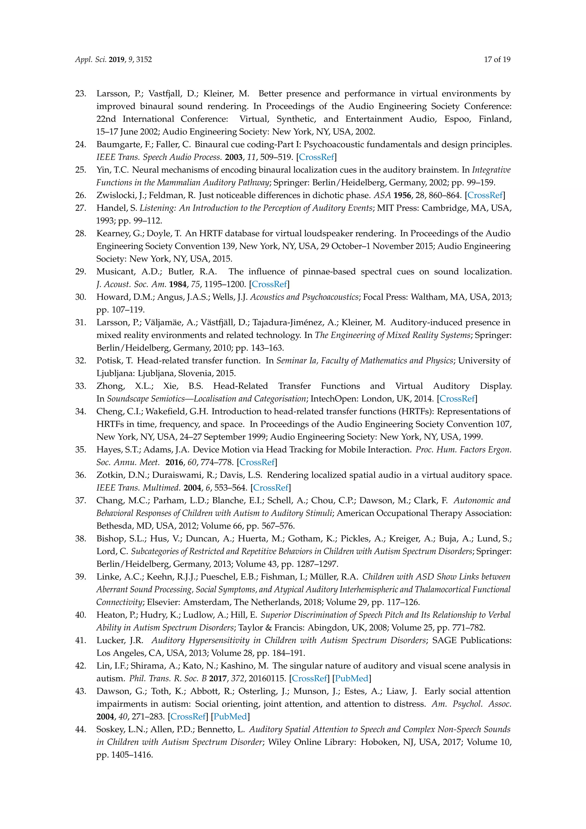 Appl. Sci. 2019, 9, 3152 17 of 19
23. Larsson, P.; Vastfjall, D.; Kleiner, M. Better presence and performance in virtual environments by
improved binaural sound rendering. In Proceedings of the Audio Engineering Society Conference:
22nd International Conference: Virtual, Synthetic, and Entertainment Audio, Espoo, Finland,
15–17 June 2002; Audio Engineering Society: New York, NY, USA, 2002.
24. Baumgarte, F.; Faller, C. Binaural cue coding-Part I: Psychoacoustic fundamentals and design principles.
IEEE Trans. Speech Audio Process. 2003, 11, 509–519. [CrossRef]
25. Yin, T.C. Neural mechanisms of encoding binaural localization cues in the auditory brainstem. In Integrative
Functions in the Mammalian Auditory Pathway; Springer: Berlin/Heidelberg, Germany, 2002; pp. 99–159.
26. Zwislocki, J.; Feldman, R. Just noticeable differences in dichotic phase. ASA 1956, 28, 860–864. [CrossRef]
27. Handel, S. Listening: An Introduction to the Perception of Auditory Events; MIT Press: Cambridge, MA, USA,
1993; pp. 99–112.
28. Kearney, G.; Doyle, T. An HRTF database for virtual loudspeaker rendering. In Proceedings of the Audio
Engineering Society Convention 139, New York, NY, USA, 29 October–1 November 2015; Audio Engineering
Society: New York, NY, USA, 2015.
29. Musicant, A.D.; Butler, R.A. The inﬂuence of pinnae-based spectral cues on sound localization.
J. Acoust. Soc. Am. 1984, 75, 1195–1200. [CrossRef]
30. Howard, D.M.; Angus, J.A.S.; Wells, J.J. Acoustics and Psychoacoustics; Focal Press: Waltham, MA, USA, 2013;
pp. 107–119.
31. Larsson, P.; Väljamäe, A.; Västfjäll, D.; Tajadura-Jiménez, A.; Kleiner, M. Auditory-induced presence in
mixed reality environments and related technology. In The Engineering of Mixed Reality Systems; Springer:
Berlin/Heidelberg, Germany, 2010; pp. 143–163.
32. Potisk, T. Head-related transfer function. In Seminar Ia, Faculty of Mathematics and Physics; University of
Ljubljana: Ljubljana, Slovenia, 2015.
33. Zhong, X.L.; Xie, B.S. Head-Related Transfer Functions and Virtual Auditory Display.
In Soundscape Semiotics—Localisation and Categorisation; IntechOpen: London, UK, 2014. [CrossRef]
34. Cheng, C.I.; Wakeﬁeld, G.H. Introduction to head-related transfer functions (HRTFs): Representations of
HRTFs in time, frequency, and space. In Proceedings of the Audio Engineering Society Convention 107,
New York, NY, USA, 24–27 September 1999; Audio Engineering Society: New York, NY, USA, 1999.
35. Hayes, S.T.; Adams, J.A. Device Motion via Head Tracking for Mobile Interaction. Proc. Hum. Factors Ergon.
Soc. Annu. Meet. 2016, 60, 774–778. [CrossRef]
36. Zotkin, D.N.; Duraiswami, R.; Davis, L.S. Rendering localized spatial audio in a virtual auditory space.
IEEE Trans. Multimed. 2004, 6, 553–564. [CrossRef]
37. Chang, M.C.; Parham, L.D.; Blanche, E.I.; Schell, A.; Chou, C.P.; Dawson, M.; Clark, F. Autonomic and
Behavioral Responses of Children with Autism to Auditory Stimuli; American Occupational Therapy Association:
Bethesda, MD, USA, 2012; Volume 66, pp. 567–576.
38. Bishop, S.L.; Hus, V.; Duncan, A.; Huerta, M.; Gotham, K.; Pickles, A.; Kreiger, A.; Buja, A.; Lund, S.;
Lord, C. Subcategories of Restricted and Repetitive Behaviors in Children with Autism Spectrum Disorders; Springer:
Berlin/Heidelberg, Germany, 2013; Volume 43, pp. 1287–1297.
39. Linke, A.C.; Keehn, R.J.J.; Pueschel, E.B.; Fishman, I.; Müller, R.A. Children with ASD Show Links between
Aberrant Sound Processing, Social Symptoms, and Atypical Auditory Interhemispheric and Thalamocortical Functional
Connectivity; Elsevier: Amsterdam, The Netherlands, 2018; Volume 29, pp. 117–126.
40. Heaton, P.; Hudry, K.; Ludlow, A.; Hill, E. Superior Discrimination of Speech Pitch and Its Relationship to Verbal
Ability in Autism Spectrum Disorders; Taylor & Francis: Abingdon, UK, 2008; Volume 25, pp. 771–782.
41. Lucker, J.R. Auditory Hypersensitivity in Children with Autism Spectrum Disorders; SAGE Publications:
Los Angeles, CA, USA, 2013; Volume 28, pp. 184–191.
42. Lin, I.F.; Shirama, A.; Kato, N.; Kashino, M. The singular nature of auditory and visual scene analysis in
autism. Phil. Trans. R. Soc. B 2017, 372, 20160115. [CrossRef] [PubMed]
43. Dawson, G.; Toth, K.; Abbott, R.; Osterling, J.; Munson, J.; Estes, A.; Liaw, J. Early social attention
impairments in autism: Social orienting, joint attention, and attention to distress. Am. Psychol. Assoc.
2004, 40, 271–283. [CrossRef] [PubMed]
44. Soskey, L.N.; Allen, P.D.; Bennetto, L. Auditory Spatial Attention to Speech and Complex Non-Speech Sounds
in Children with Autism Spectrum Disorder; Wiley Online Library: Hoboken, NJ, USA, 2017; Volume 10,
pp. 1405–1416.
 