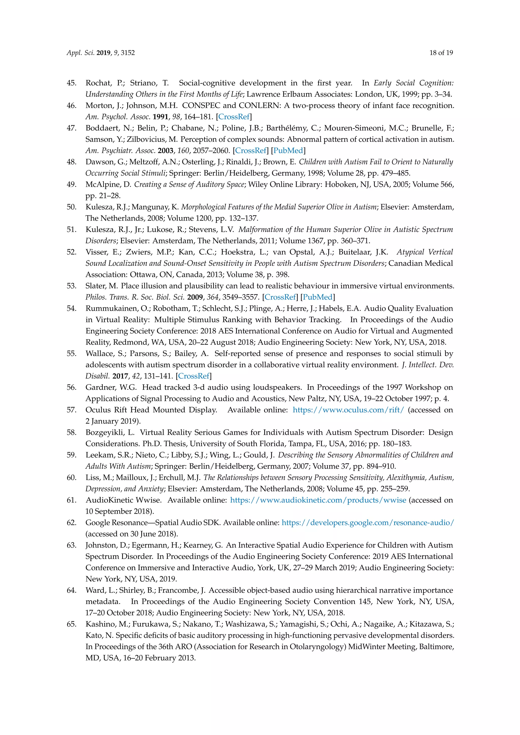 Appl. Sci. 2019, 9, 3152 18 of 19
45. Rochat, P.; Striano, T. Social-cognitive development in the ﬁrst year. In Early Social Cognition:
Understanding Others in the First Months of Life; Lawrence Erlbaum Associates: London, UK, 1999; pp. 3–34.
46. Morton, J.; Johnson, M.H. CONSPEC and CONLERN: A two-process theory of infant face recognition.
Am. Psychol. Assoc. 1991, 98, 164–181. [CrossRef]
47. Boddaert, N.; Belin, P.; Chabane, N.; Poline, J.B.; Barthélémy, C.; Mouren-Simeoni, M.C.; Brunelle, F.;
Samson, Y.; Zilbovicius, M. Perception of complex sounds: Abnormal pattern of cortical activation in autism.
Am. Psychiatr. Assoc. 2003, 160, 2057–2060. [CrossRef] [PubMed]
48. Dawson, G.; Meltzoff, A.N.; Osterling, J.; Rinaldi, J.; Brown, E. Children with Autism Fail to Orient to Naturally
Occurring Social Stimuli; Springer: Berlin/Heidelberg, Germany, 1998; Volume 28, pp. 479–485.
49. McAlpine, D. Creating a Sense of Auditory Space; Wiley Online Library: Hoboken, NJ, USA, 2005; Volume 566,
pp. 21–28.
50. Kulesza, R.J.; Mangunay, K. Morphological Features of the Medial Superior Olive in Autism; Elsevier: Amsterdam,
The Netherlands, 2008; Volume 1200, pp. 132–137.
51. Kulesza, R.J., Jr.; Lukose, R.; Stevens, L.V. Malformation of the Human Superior Olive in Autistic Spectrum
Disorders; Elsevier: Amsterdam, The Netherlands, 2011; Volume 1367, pp. 360–371.
52. Visser, E.; Zwiers, M.P.; Kan, C.C.; Hoekstra, L.; van Opstal, A.J.; Buitelaar, J.K. Atypical Vertical
Sound Localization and Sound-Onset Sensitivity in People with Autism Spectrum Disorders; Canadian Medical
Association: Ottawa, ON, Canada, 2013; Volume 38, p. 398.
53. Slater, M. Place illusion and plausibility can lead to realistic behaviour in immersive virtual environments.
Philos. Trans. R. Soc. Biol. Sci. 2009, 364, 3549–3557. [CrossRef] [PubMed]
54. Rummukainen, O.; Robotham, T.; Schlecht, S.J.; Plinge, A.; Herre, J.; Habels, E.A. Audio Quality Evaluation
in Virtual Reality: Multiple Stimulus Ranking with Behavior Tracking. In Proceedings of the Audio
Engineering Society Conference: 2018 AES International Conference on Audio for Virtual and Augmented
Reality, Redmond, WA, USA, 20–22 August 2018; Audio Engineering Society: New York, NY, USA, 2018.
55. Wallace, S.; Parsons, S.; Bailey, A. Self-reported sense of presence and responses to social stimuli by
adolescents with autism spectrum disorder in a collaborative virtual reality environment. J. Intellect. Dev.
Disabil. 2017, 42, 131–141. [CrossRef]
56. Gardner, W.G. Head tracked 3-d audio using loudspeakers. In Proceedings of the 1997 Workshop on
Applications of Signal Processing to Audio and Acoustics, New Paltz, NY, USA, 19–22 October 1997; p. 4.
57. Oculus Rift Head Mounted Display. Available online: https://www.oculus.com/rift/ (accessed on
2 January 2019).
58. Bozgeyikli, L. Virtual Reality Serious Games for Individuals with Autism Spectrum Disorder: Design
Considerations. Ph.D. Thesis, University of South Florida, Tampa, FL, USA, 2016; pp. 180–183.
59. Leekam, S.R.; Nieto, C.; Libby, S.J.; Wing, L.; Gould, J. Describing the Sensory Abnormalities of Children and
Adults With Autism; Springer: Berlin/Heidelberg, Germany, 2007; Volume 37, pp. 894–910.
60. Liss, M.; Mailloux, J.; Erchull, M.J. The Relationships between Sensory Processing Sensitivity, Alexithymia, Autism,
Depression, and Anxiety; Elsevier: Amsterdam, The Netherlands, 2008; Volume 45, pp. 255–259.
61. AudioKinetic Wwise. Available online: https://www.audiokinetic.com/products/wwise (accessed on
10 September 2018).
62. Google Resonance—Spatial Audio SDK. Available online: https://developers.google.com/resonance-audio/
(accessed on 30 June 2018).
63. Johnston, D.; Egermann, H.; Kearney, G. An Interactive Spatial Audio Experience for Children with Autism
Spectrum Disorder. In Proceedings of the Audio Engineering Society Conference: 2019 AES International
Conference on Immersive and Interactive Audio, York, UK, 27–29 March 2019; Audio Engineering Society:
New York, NY, USA, 2019.
64. Ward, L.; Shirley, B.; Francombe, J. Accessible object-based audio using hierarchical narrative importance
metadata. In Proceedings of the Audio Engineering Society Convention 145, New York, NY, USA,
17–20 October 2018; Audio Engineering Society: New York, NY, USA, 2018.
65. Kashino, M.; Furukawa, S.; Nakano, T.; Washizawa, S.; Yamagishi, S.; Ochi, A.; Nagaike, A.; Kitazawa, S.;
Kato, N. Speciﬁc deﬁcits of basic auditory processing in high-functioning pervasive developmental disorders.
In Proceedings of the 36th ARO (Association for Research in Otolaryngology) MidWinter Meeting, Baltimore,
MD, USA, 16–20 February 2013.
 