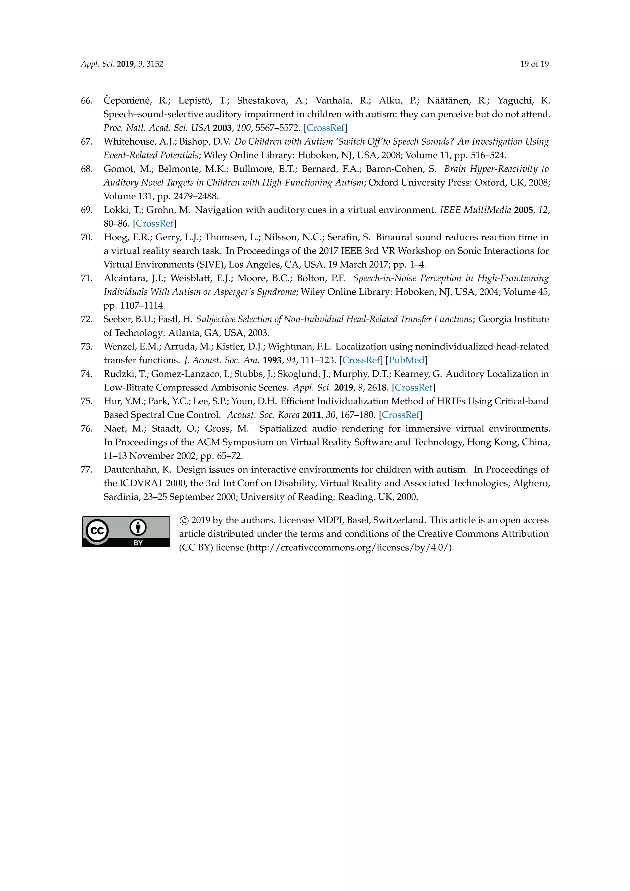 Appl. Sci. 2019, 9, 3152 19 of 19
66. ˇCeponien˙e, R.; Lepistö, T.; Shestakova, A.; Vanhala, R.; Alku, P.; Näätänen, R.; Yaguchi, K.
Speech–sound-selective auditory impairment in children with autism: they can perceive but do not attend.
Proc. Natl. Acad. Sci. USA 2003, 100, 5567–5572. [CrossRef]
67. Whitehouse, A.J.; Bishop, D.V. Do Children with Autism ‘Switch Off’to Speech Sounds? An Investigation Using
Event-Related Potentials; Wiley Online Library: Hoboken, NJ, USA, 2008; Volume 11, pp. 516–524.
68. Gomot, M.; Belmonte, M.K.; Bullmore, E.T.; Bernard, F.A.; Baron-Cohen, S. Brain Hyper-Reactivity to
Auditory Novel Targets in Children with High-Functioning Autism; Oxford University Press: Oxford, UK, 2008;
Volume 131, pp. 2479–2488.
69. Lokki, T.; Grohn, M. Navigation with auditory cues in a virtual environment. IEEE MultiMedia 2005, 12,
80–86. [CrossRef]
70. Hoeg, E.R.; Gerry, L.J.; Thomsen, L.; Nilsson, N.C.; Seraﬁn, S. Binaural sound reduces reaction time in
a virtual reality search task. In Proceedings of the 2017 IEEE 3rd VR Workshop on Sonic Interactions for
Virtual Environments (SIVE), Los Angeles, CA, USA, 19 March 2017; pp. 1–4.
71. Alcántara, J.I.; Weisblatt, E.J.; Moore, B.C.; Bolton, P.F. Speech-in-Noise Perception in High-Functioning
Individuals With Autism or Asperger’s Syndrome; Wiley Online Library: Hoboken, NJ, USA, 2004; Volume 45,
pp. 1107–1114.
72. Seeber, B.U.; Fastl, H. Subjective Selection of Non-Individual Head-Related Transfer Functions; Georgia Institute
of Technology: Atlanta, GA, USA, 2003.
73. Wenzel, E.M.; Arruda, M.; Kistler, D.J.; Wightman, F.L. Localization using nonindividualized head-related
transfer functions. J. Acoust. Soc. Am. 1993, 94, 111–123. [CrossRef] [PubMed]
74. Rudzki, T.; Gomez-Lanzaco, I.; Stubbs, J.; Skoglund, J.; Murphy, D.T.; Kearney, G. Auditory Localization in
Low-Bitrate Compressed Ambisonic Scenes. Appl. Sci. 2019, 9, 2618. [CrossRef]
75. Hur, Y.M.; Park, Y.C.; Lee, S.P.; Youn, D.H. Efﬁcient Individualization Method of HRTFs Using Critical-band
Based Spectral Cue Control. Acoust. Soc. Korea 2011, 30, 167–180. [CrossRef]
76. Naef, M.; Staadt, O.; Gross, M. Spatialized audio rendering for immersive virtual environments.
In Proceedings of the ACM Symposium on Virtual Reality Software and Technology, Hong Kong, China,
11–13 November 2002; pp. 65–72.
77. Dautenhahn, K. Design issues on interactive environments for children with autism. In Proceedings of
the ICDVRAT 2000, the 3rd Int Conf on Disability, Virtual Reality and Associated Technologies, Alghero,
Sardinia, 23–25 September 2000; University of Reading: Reading, UK, 2000.
c 2019 by the authors. Licensee MDPI, Basel, Switzerland. This article is an open access
article distributed under the terms and conditions of the Creative Commons Attribution
(CC BY) license (http://creativecommons.org/licenses/by/4.0/).
 