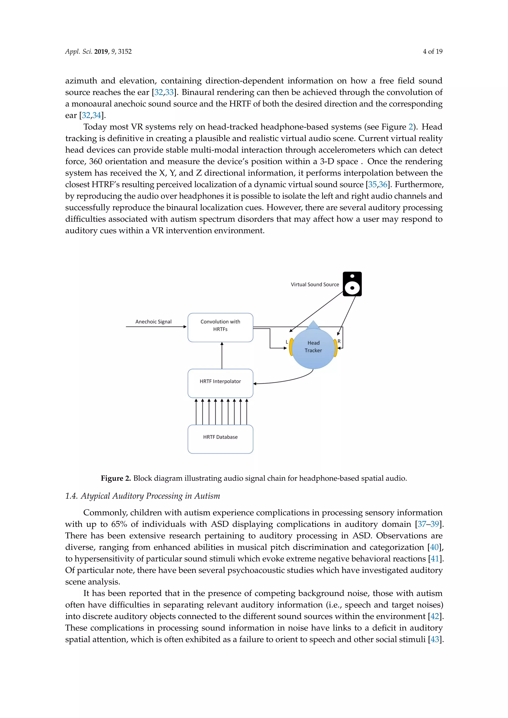Appl. Sci. 2019, 9, 3152 4 of 19
azimuth and elevation, containing direction-dependent information on how a free ﬁeld sound
source reaches the ear [32,33]. Binaural rendering can then be achieved through the convolution of
a monoaural anechoic sound source and the HRTF of both the desired direction and the corresponding
ear [32,34].
Today most VR systems rely on head-tracked headphone-based systems (see Figure 2). Head
tracking is deﬁnitive in creating a plausible and realistic virtual audio scene. Current virtual reality
head devices can provide stable multi-modal interaction through accelerometers which can detect
force, 360 orientation and measure the device’s position within a 3-D space . Once the rendering
system has received the X, Y, and Z directional information, it performs interpolation between the
closest HTRF’s resulting perceived localization of a dynamic virtual sound source [35,36]. Furthermore,
by reproducing the audio over headphones it is possible to isolate the left and right audio channels and
successfully reproduce the binaural localization cues. However, there are several auditory processing
difﬁculties associated with autism spectrum disorders that may affect how a user may respond to
auditory cues within a VR intervention environment.
Figure 2. Block diagram illustrating audio signal chain for headphone-based spatial audio.
1.4. Atypical Auditory Processing in Autism
Commonly, children with autism experience complications in processing sensory information
with up to 65% of individuals with ASD displaying complications in auditory domain [37–39].
There has been extensive research pertaining to auditory processing in ASD. Observations are
diverse, ranging from enhanced abilities in musical pitch discrimination and categorization [40],
to hypersensitivity of particular sound stimuli which evoke extreme negative behavioral reactions [41].
Of particular note, there have been several psychoacoustic studies which have investigated auditory
scene analysis.
It has been reported that in the presence of competing background noise, those with autism
often have difﬁculties in separating relevant auditory information (i.e., speech and target noises)
into discrete auditory objects connected to the different sound sources within the environment [42].
These complications in processing sound information in noise have links to a deﬁcit in auditory
spatial attention, which is often exhibited as a failure to orient to speech and other social stimuli [43].
 