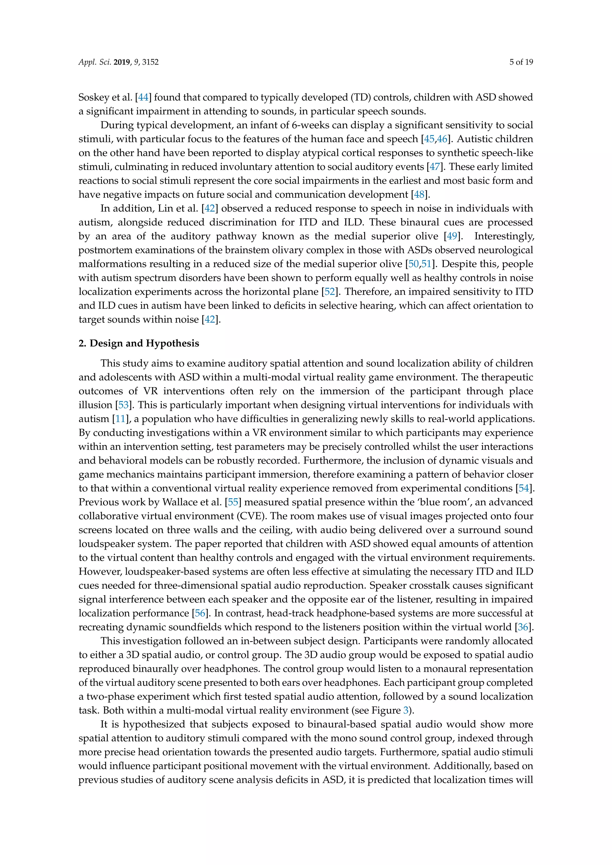 Appl. Sci. 2019, 9, 3152 5 of 19
Soskey et al. [44] found that compared to typically developed (TD) controls, children with ASD showed
a signiﬁcant impairment in attending to sounds, in particular speech sounds.
During typical development, an infant of 6-weeks can display a signiﬁcant sensitivity to social
stimuli, with particular focus to the features of the human face and speech [45,46]. Autistic children
on the other hand have been reported to display atypical cortical responses to synthetic speech-like
stimuli, culminating in reduced involuntary attention to social auditory events [47]. These early limited
reactions to social stimuli represent the core social impairments in the earliest and most basic form and
have negative impacts on future social and communication development [48].
In addition, Lin et al. [42] observed a reduced response to speech in noise in individuals with
autism, alongside reduced discrimination for ITD and ILD. These binaural cues are processed
by an area of the auditory pathway known as the medial superior olive [49]. Interestingly,
postmortem examinations of the brainstem olivary complex in those with ASDs observed neurological
malformations resulting in a reduced size of the medial superior olive [50,51]. Despite this, people
with autism spectrum disorders have been shown to perform equally well as healthy controls in noise
localization experiments across the horizontal plane [52]. Therefore, an impaired sensitivity to ITD
and ILD cues in autism have been linked to deﬁcits in selective hearing, which can affect orientation to
target sounds within noise [42].
2. Design and Hypothesis
This study aims to examine auditory spatial attention and sound localization ability of children
and adolescents with ASD within a multi-modal virtual reality game environment. The therapeutic
outcomes of VR interventions often rely on the immersion of the participant through place
illusion [53]. This is particularly important when designing virtual interventions for individuals with
autism [11], a population who have difﬁculties in generalizing newly skills to real-world applications.
By conducting investigations within a VR environment similar to which participants may experience
within an intervention setting, test parameters may be precisely controlled whilst the user interactions
and behavioral models can be robustly recorded. Furthermore, the inclusion of dynamic visuals and
game mechanics maintains participant immersion, therefore examining a pattern of behavior closer
to that within a conventional virtual reality experience removed from experimental conditions [54].
Previous work by Wallace et al. [55] measured spatial presence within the ‘blue room’, an advanced
collaborative virtual environment (CVE). The room makes use of visual images projected onto four
screens located on three walls and the ceiling, with audio being delivered over a surround sound
loudspeaker system. The paper reported that children with ASD showed equal amounts of attention
to the virtual content than healthy controls and engaged with the virtual environment requirements.
However, loudspeaker-based systems are often less effective at simulating the necessary ITD and ILD
cues needed for three-dimensional spatial audio reproduction. Speaker crosstalk causes signiﬁcant
signal interference between each speaker and the opposite ear of the listener, resulting in impaired
localization performance [56]. In contrast, head-track headphone-based systems are more successful at
recreating dynamic soundﬁelds which respond to the listeners position within the virtual world [36].
This investigation followed an in-between subject design. Participants were randomly allocated
to either a 3D spatial audio, or control group. The 3D audio group would be exposed to spatial audio
reproduced binaurally over headphones. The control group would listen to a monaural representation
of the virtual auditory scene presented to both ears over headphones. Each participant group completed
a two-phase experiment which ﬁrst tested spatial audio attention, followed by a sound localization
task. Both within a multi-modal virtual reality environment (see Figure 3).
It is hypothesized that subjects exposed to binaural-based spatial audio would show more
spatial attention to auditory stimuli compared with the mono sound control group, indexed through
more precise head orientation towards the presented audio targets. Furthermore, spatial audio stimuli
would inﬂuence participant positional movement with the virtual environment. Additionally, based on
previous studies of auditory scene analysis deﬁcits in ASD, it is predicted that localization times will
 