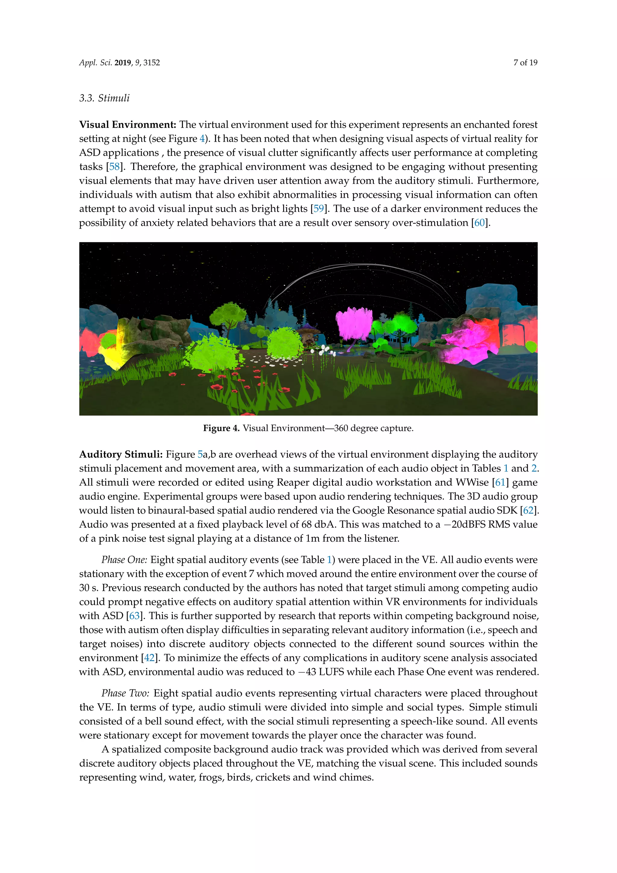Appl. Sci. 2019, 9, 3152 7 of 19
3.3. Stimuli
Visual Environment: The virtual environment used for this experiment represents an enchanted forest
setting at night (see Figure 4). It has been noted that when designing visual aspects of virtual reality for
ASD applications , the presence of visual clutter signiﬁcantly affects user performance at completing
tasks [58]. Therefore, the graphical environment was designed to be engaging without presenting
visual elements that may have driven user attention away from the auditory stimuli. Furthermore,
individuals with autism that also exhibit abnormalities in processing visual information can often
attempt to avoid visual input such as bright lights [59]. The use of a darker environment reduces the
possibility of anxiety related behaviors that are a result over sensory over-stimulation [60].
Figure 4. Visual Environment—360 degree capture.
Auditory Stimuli: Figure 5a,b are overhead views of the virtual environment displaying the auditory
stimuli placement and movement area, with a summarization of each audio object in Tables 1 and 2.
All stimuli were recorded or edited using Reaper digital audio workstation and WWise [61] game
audio engine. Experimental groups were based upon audio rendering techniques. The 3D audio group
would listen to binaural-based spatial audio rendered via the Google Resonance spatial audio SDK [62].
Audio was presented at a ﬁxed playback level of 68 dbA. This was matched to a −20dBFS RMS value
of a pink noise test signal playing at a distance of 1m from the listener.
Phase One: Eight spatial auditory events (see Table 1) were placed in the VE. All audio events were
stationary with the exception of event 7 which moved around the entire environment over the course of
30 s. Previous research conducted by the authors has noted that target stimuli among competing audio
could prompt negative effects on auditory spatial attention within VR environments for individuals
with ASD [63]. This is further supported by research that reports within competing background noise,
those with autism often display difﬁculties in separating relevant auditory information (i.e., speech and
target noises) into discrete auditory objects connected to the different sound sources within the
environment [42]. To minimize the effects of any complications in auditory scene analysis associated
with ASD, environmental audio was reduced to −43 LUFS while each Phase One event was rendered.
Phase Two: Eight spatial audio events representing virtual characters were placed throughout
the VE. In terms of type, audio stimuli were divided into simple and social types. Simple stimuli
consisted of a bell sound effect, with the social stimuli representing a speech-like sound. All events
were stationary except for movement towards the player once the character was found.
A spatialized composite background audio track was provided which was derived from several
discrete auditory objects placed throughout the VE, matching the visual scene. This included sounds
representing wind, water, frogs, birds, crickets and wind chimes.
 