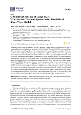 applied
sciences
Article
Optimal Scheduling of Large-Scale
Wind-Hydro-Thermal Systems with Fixed-Head
Short-Term Model
Thang Trung Nguyen 1 , Ly Huu Pham 1, Fazel Mohammadi 2,* and Le Chi Kien 3
1 Power System Optimization Research Group, Faculty of Electrical and Electronics Engineering,
Ton Duc Thang University, Ho Chi Minh City 700000, Vietnam; nguyentrungthang@tdtu.edu.vn (T.T.N.);
phamhuuly@tdtu.edu.vn (L.H.P.)
2 Electrical and Computer Engineering (ECE) Department, University of Windsor, Windsor,
ON N9B 1K3, Canada
3 Faculty of Electrical and Electronics Engineering, Ho Chi Minh City University of Technology and Education,
Ho Chi Minh City 700000, Vietnam; kienlc@hcmute.edu.vn
* Correspondence: fazel@uwindsor.ca or fazel.mohammadi@ieee.org
Received: 27 March 2020; Accepted: 21 April 2020; Published: 24 April 2020


Abstract: In this paper, a Modified Adaptive Selection Cuckoo Search Algorithm (MASCSA) is
proposed for solving the Optimal Scheduling of Wind-Hydro-Thermal (OSWHT) systems problem.
The main objective of the problem is to minimize the total fuel cost for generating the electricity
of thermal power plants, where energy from hydropower plants and wind turbines is exploited
absolutely. The fixed-head short-term model is taken into account, by supposing that the water head
is constant during the operation time, while reservoir volume and water balance are constrained over
the scheduled time period. The proposed MASCSA is compared to other implemented cuckoo search
algorithms, such as the conventional Cuckoo Search Algorithm (CSA) and Snap-Drift Cuckoo Search
Algorithm (SDCSA). Two large systems are used as study cases to test the real improvement of the
proposed MASCSA over CSA and SDCSA. Among the two test systems, the wind-hydro-thermal
system is a more complicated one, with two wind farms and four thermal power plants considering
valve effects, and four hydropower plants scheduled in twenty-four one-hour intervals. The proposed
MASCSA is more effective than CSA and SDCSA, since it can reach a higher success rate, better
optimal solutions, and a faster convergence. The obtained results show that the proposed MASCSA
is a very effective method for the hydrothermal system and wind-hydro-thermal systems.
Keywords: Cuckoo Search Algorithm (CSA); Fixed-Head Short-Term Model; Hydrothermal System;
Optimal Scheduling of Wind-Hydro-Thermal System (OSWHTS)
1. Introduction
Short-term hydrothermal scheduling considers optimization horizon from one day to one week,
involving the hour-by-hour generation planning of all generating units in the hydrothermal system,
so that the total generation fuel cost of thermal units is minimized, while satisfying all constraints from
hydropower plants, including hydroelectric power plant constraints, such as water discharge limits,
volume reservoir limits, continuity water, generation limits, and thermal power plant constraints,
including prohibited operating zone and generation limits. There is a fact that the load demand
changes cyclically over one day or one week, and varies corresponding to the short-term scheduling
horizon, which is in a range from one day to one week. A set of beginning conditions, consisting
of initial and final reservoir volumes for the scheduling horizon, inflow into the reservoir, and the
water amount to be used for the scheduling horizon, is assumed to be known. During the scheduling
Appl. Sci. 2020, 10, 2964; doi:10.3390/app10082964 www.mdpi.com/journal/applsci
 