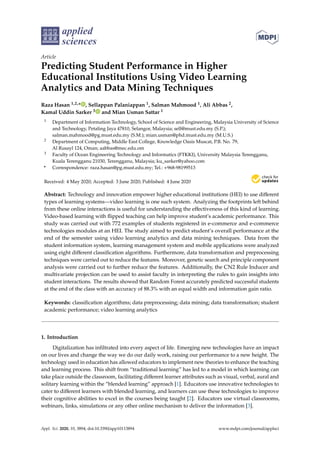 applied
sciences
Article
Predicting Student Performance in Higher
Educational Institutions Using Video Learning
Analytics and Data Mining Techniques
Raza Hasan 1,2,* , Sellappan Palaniappan 1, Salman Mahmood 1, Ali Abbas 2,
Kamal Uddin Sarker 3 and Mian Usman Sattar 1
1 Department of Information Technology, School of Science and Engineering, Malaysia University of Science
and Technology, Petaling Jaya 47810, Selangor, Malaysia; sell@must.edu.my (S.P.);
salman.mahmood@pg.must.edu.my (S.M.); mian.usman@phd.must.edu.my (M.U.S.)
2 Department of Computing, Middle East College, Knowledge Oasis Muscat, P.B. No. 79,
Al Rusayl 124, Oman; aabbas@mec.edu.om
3 Faculty of Ocean Engineering Technology and Informatics (FTKKI), University Malaysia Terengganu,
Kuala Terengganu 21030, Terengganu, Malaysia; ku_sarker@yahoo.com
* Correspondence: raza.hasan@pg.must.edu.my; Tel.: +968-98199513
Received: 4 May 2020; Accepted: 3 June 2020; Published: 4 June 2020


Abstract: Technology and innovation empower higher educational institutions (HEI) to use different
types of learning systems—video learning is one such system. Analyzing the footprints left behind
from these online interactions is useful for understanding the effectiveness of this kind of learning.
Video-based learning with flipped teaching can help improve student’s academic performance. This
study was carried out with 772 examples of students registered in e-commerce and e-commerce
technologies modules at an HEI. The study aimed to predict student’s overall performance at the
end of the semester using video learning analytics and data mining techniques. Data from the
student information system, learning management system and mobile applications were analyzed
using eight different classification algorithms. Furthermore, data transformation and preprocessing
techniques were carried out to reduce the features. Moreover, genetic search and principle component
analysis were carried out to further reduce the features. Additionally, the CN2 Rule Inducer and
multivariate projection can be used to assist faculty in interpreting the rules to gain insights into
student interactions. The results showed that Random Forest accurately predicted successful students
at the end of the class with an accuracy of 88.3% with an equal width and information gain ratio.
Keywords: classification algorithms; data preprocessing; data mining; data transformation; student
academic performance; video learning analytics
1. Introduction
Digitalization has infiltrated into every aspect of life. Emerging new technologies have an impact
on our lives and change the way we do our daily work, raising our performance to a new height. The
technology used in education has allowed educators to implement new theories to enhance the teaching
and learning process. This shift from “traditional learning” has led to a model in which learning can
take place outside the classroom, facilitating different learner attributes such as visual, verbal, aural and
solitary learning within the “blended learning” approach [1]. Educators use innovative technologies to
cater to different learners with blended learning, and learners can use these technologies to improve
their cognitive abilities to excel in the courses being taught [2]. Educators use virtual classrooms,
webinars, links, simulations or any other online mechanism to deliver the information [3].
Appl. Sci. 2020, 10, 3894; doi:10.3390/app10113894 www.mdpi.com/journal/applsci
 