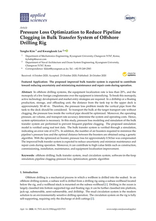 applied
sciences
Article
Pressure Loss Optimization to Reduce Pipeline
Clogging in Bulk Transfer System of Offshore
Drilling Rig
Yongho Kim 1 and Kwangkook Lee 2,*
1 Department of Mechatronics Engineering, Kyungnam University, Changwon 51767, Korea;
kyhship@naver.com
2 Department of Naval Architecture and Ocean System Engineering, Kyungnam University,
Changwon 51767, Korea
* Correspondence: kklee@kyungnam.ac.kr; Tel.: +82-55-249-2583
Received: 4 October 2020; Accepted: 23 October 2020; Published: 26 October 2020


Featured Application: The proposed improved bulk transfer system is expected to contribute
toward reducing uncertainty and minimizing maintenance and repair costs during operation.
Abstract: In offshore drilling systems, the equipment localization rate is less than 20%, and the
monopoly of a few foreign conglomerates over the equipment is intensifying. To break this monopoly,
active technology development and market entry strategies are required. In a drillship or a floating
production, storage, and offloading unit, the distance from the tank top to the upper deck is
approximately 30–40 m. Therefore, the pressure loss problem inside the vertical pipe from the
tank to the deck should be considered. To transport the bulk at the target transport rate without
clogging, the pressure loss inside the vertical pipe should be optimized. Moreover, the operating
pressure, air volume, and transport rate accuracy determine the system and operating costs. Hence,
system optimization is necessary. In this study, pressure loss modeling and simulation of the bulk
transfer system are performed to prevent frequent pipeline clogging. The proposed simulation
model is verified using real test data. The bulk transfer system is verified through a simulation,
indicating an error rate of 4.27%. In addition, the number of air boosters required to minimize the
pipeline’s pressure loss and the optimal distance between the boosters are obtained using a genetic
algorithm. With the optimized air booster, pressure loss for approximately 0.54 bar was compensated.
The improved bulk transfer system is expected to reduce uncertainty and minimize maintenance and
repair costs during operation. Moreover, it can contribute to high-value fields such as construction,
commissioning, installation, maintenance, and equipment localization improvement.
Keywords: offshore drilling; bulk transfer system; mud circulation system; software-in-the-loop
simulation; pipeline clogging; pressure loss; optimization; genetic algorithm
1. Introduction
Offshore drilling is a mechanical process in which a wellbore is drilled into the seabed. In an
offshore drilling system, a subsea well is drilled from a drilling rig using a subsea wellhead located
below the rig, and a wellhead stack is mounted on the subsea wellhead [1]. Drilling in the ocean is
largely classified into bottom supported rigs and floating rigs; it can be further classified into platform,
jack-up, submersible, semi-submersible, and drillship. The mud circulation system is the modern
solution to an environmentally sensitive drilling operation. The circulation system on the rig is fully
self-supporting, requiring only the discharge of drill cuttings [2].
Appl. Sci. 2020, 10, 7515; doi:10.3390/app10217515 www.mdpi.com/journal/applsci
 