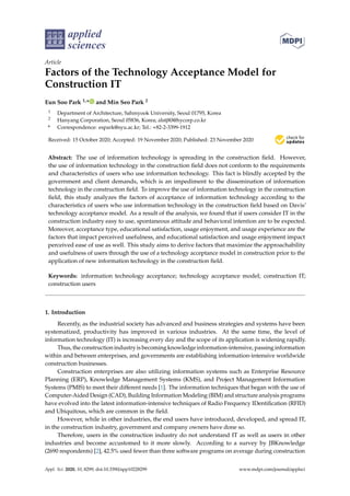 applied
sciences
Article
Factors of the Technology Acceptance Model for
Construction IT
Eun Soo Park 1,* and Min Seo Park 2
1 Department of Architecture, Sahmyook University, Seoul 01795, Korea
2 Hanyang Corporation, Seoul 05836, Korea; alstj80@hycorp.co.kr
* Correspondence: espark@syu.ac.kr; Tel.: +82-2-3399-1912
Received: 15 October 2020; Accepted: 19 November 2020; Published: 23 November 2020 

Abstract: The use of information technology is spreading in the construction field. However,
the use of information technology in the construction field does not conform to the requirements
and characteristics of users who use information technology. This fact is blindly accepted by the
government and client demands, which is an impediment to the dissemination of information
technology in the construction field. To improve the use of information technology in the construction
field, this study analyzes the factors of acceptance of information technology according to the
characteristics of users who use information technology in the construction field based on Davis’
technology acceptance model. As a result of the analysis, we found that if users consider IT in the
construction industry easy to use, spontaneous attitude and behavioral intention are to be expected.
Moreover, acceptance type, educational satisfaction, usage enjoyment, and usage experience are the
factors that impact perceived usefulness, and educational satisfaction and usage enjoyment impact
perceived ease of use as well. This study aims to derive factors that maximize the approachability
and usefulness of users through the use of a technology acceptance model in construction prior to the
application of new information technology in the construction field.
Keywords: information technology acceptance; technology acceptance model; construction IT;
construction users
1. Introduction
Recently, as the industrial society has advanced and business strategies and systems have been
systematized, productivity has improved in various industries. At the same time, the level of
information technology (IT) is increasing every day and the scope of its application is widening rapidly.
Thus, the construction industry is becoming knowledge information-intensive, passing information
within and between enterprises, and governments are establishing information-intensive worldwide
construction businesses.
Construction enterprises are also utilizing information systems such as Enterprise Resource
Planning (ERP), Knowledge Management Systems (KMS), and Project Management Information
Systems (PMIS) to meet their different needs [1]. The information techniques that began with the use of
Computer-Aided Design (CAD), Building Information Modeling (BIM) and structure analysis programs
have evolved into the latest information-intensive techniques of Radio Frequency IDentification (RFID)
and Ubiquitous, which are common in the field.
However, while in other industries, the end users have introduced, developed, and spread IT,
in the construction industry, government and company owners have done so.
Therefore, users in the construction industry do not understand IT as well as users in other
industries and become accustomed to it more slowly. According to a survey by JBKnowledge
(2690 respondents) [2], 42.5% used fewer than three software programs on average during construction
Appl. Sci. 2020, 10, 8299; doi:10.3390/app10228299 www.mdpi.com/journal/applsci
 