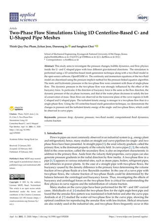 applied
sciences
Article
Two-Phase Flow Simulations Using 1D Centerline-Based C- and
U-Shaped Pipe Meshes
Thinh Quy Duc Pham, Jichan Jeon, Daeseong Jo and Sanghun Choi *


Citation: Pham, T.Q.D.; Jeon, J.; Jo,
D.; Choi, S. Two-Phase Flow
Simulations Using 1D
Centerline-Based C- and U-Shaped
Pipe Meshes. Appl. Sci. 2021, 11, 2020.
https://doi.org/10.3390/
app11052020
Academic Editor: Seong Hyuk Lee
Received: 21 January 2021
Accepted: 22 February 2021
Published: 25 February 2021
Publisher’s Note: MDPI stays neutral
with regard to jurisdictional claims in
published maps and institutional affil-
iations.
Copyright: © 2021 by the authors.
Licensee MDPI, Basel, Switzerland.
This article is an open access article
distributed under the terms and
conditions of the Creative Commons
Attribution (CC BY) license (https://
creativecommons.org/licenses/by/
4.0/).
School of Mechanical Engineering, Kyungpook National University, 41566 Daegu, Korea;
pqducthinhbka@knu.ac.kr (T.Q.D.P.); jjc1030@knu.ac.kr (J.J.); djo@knu.ac.kr (D.J.)
* Correspondence: s-choi@knu.ac.kr
Abstract: This study aims to investigate the pressure changes, bubble dynamics, and flow physics
inside the U- and C-shaped pipes with four different gravitational directions. The simulation is
performed using a 1D centerline-based mesh generation technique along with a two-fluid model in
the open-source software, OpenFOAM v.6. The continuity and momentum equations of the two-fluid
model are discretized using the pressure-implicit method for the pressure-linked equation algorithm.
The static and hydrostatic pressures in the two-phase flow were consistent with those of single-phase
flow. The dynamic pressure in the two-phase flow was strongly influenced by the effect of the
buoyancy force. In particular, if the direction of buoyancy force is the same as the flow direction, the
dynamic pressure of the air phase increases, and that of the water phase decreases to satisfy the law
of conservation of mass. Dean flows are observed on the transverse plane of the curve regions in both
C-shaped and U-shaped pipes. The turbulent kinetic energy is stronger in a two-phase flow than in a
single-phase flow. Using the 1D centerline-based mesh generation technique, we demonstrate the
changes in pressure and the turbulent kinetic energy of the single- and two-phase flows, which could
be observed in curve pipes.
Keywords: pressure drop; dynamic pressure; two-fluid model; computational fluid dynamics;
volume fraction
1. Introduction
Flows in pipes are most commonly observed in an industrial system (e.g., energy plant
and refrigeration); hence, many studies on straight and curve pipelines for single- and two-
phase flows have been presented. In straight pipes [1], the axial velocity gradient, called the
primary flow, is the dominant property of the velocity field. In curve pipes [2,3], the velocity
field in the cross-section, called the secondary flow, is also an important characteristic in
addition to the primary flow. Aside from the velocity field properties, curve pipes can also
generate pressure gradients in the radial direction by flow inertia. A two-phase flow in a
pipe [4,5] appears in various industrial sites, such as steam pipes, boilers, refrigerant pipes,
and refineries in power plants. In the case of a straight pipe with two-phase flows, the
buoyancy caused by the density difference is the primary force determining the volume
fraction of two-phase fluids at a low Reynolds number. In the case of a curve pipe with
two-phase flows, the volume fraction of two-phase fluids could be determined by the
balance between the centrifugal and buoyancy forces. Thus, investigating the effects of
buoyancy and centrifugal forces on the two-phase flow is critical for understanding the
flow physics in curve regions and the redistribution of volume fraction.
Many studies on the curve pipe have been performed for the 90◦- and 180◦-curved
cases. Abdulkadir et al. [6] studied the two-phase flow for the right angle-bent pipe and
found that the annular flow pattern was maintained in both before and after the curve pipe.
Andrade et al. [7] studied the water–oil two-phase flow in the curve pipe, showing the
optimal condition for reproducing the annular flow with less friction. Helical structures
are also widely used at the industrial site, and two-phase flows frequently occur in this
Appl. Sci. 2021, 11, 2020. https://doi.org/10.3390/app11052020 https://www.mdpi.com/journal/applsci
 