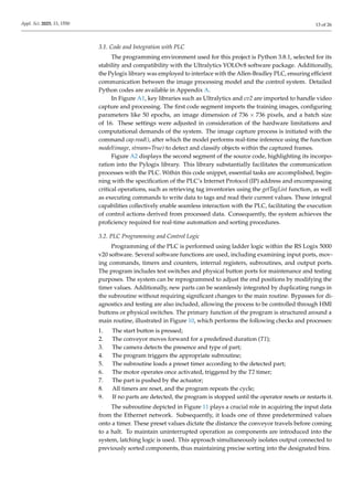 Appl. Sci. 2025, 15, 1550 13 of 26
3.1. Code and Integration with PLC
The programming environment used for this project is Python 3.8.1, selected for its
stability and compatibility with the Ultralytics YOLOv8 software package. Additionally,
the Pylogix library was employed to interface with the Allen-Bradley PLC, ensuring efficient
communication between the image processing model and the control system. Detailed
Python codes are available in Appendix A.
In Figure A1, key libraries such as Ultralytics and cv2 are imported to handle video
capture and processing. The first code segment imports the training images, configuring
parameters like 50 epochs, an image dimension of 736 × 736 pixels, and a batch size
of 16. These settings were adjusted in consideration of the hardware limitations and
computational demands of the system. The image capture process is initiated with the
command cap.read(), after which the model performs real-time inference using the function
model(image, stream=True) to detect and classify objects within the captured frames.
Figure A2 displays the second segment of the source code, highlighting its incorpo-
ration into the Pylogix library. This library substantially facilitates the communication
processes with the PLC. Within this code snippet, essential tasks are accomplished, begin-
ning with the specification of the PLC’s Internet Protocol (IP) address and encompassing
critical operations, such as retrieving tag inventories using the getTagList function, as well
as executing commands to write data to tags and read their current values. These integral
capabilities collectively enable seamless interaction with the PLC, facilitating the execution
of control actions derived from processed data. Consequently, the system achieves the
proficiency required for real-time automation and sorting procedures.
3.2. PLC Programming and Control Logic
Programming of the PLC is performed using ladder logic within the RS Logix 5000
v20 software. Several software functions are used, including examining input ports, mov-
ing commands, timers and counters, internal registers, subroutines, and output ports.
The program includes test switches and physical button ports for maintenance and testing
purposes. The system can be reprogrammed to adjust the end positions by modifying the
timer values. Additionally, new parts can be seamlessly integrated by duplicating rungs in
the subroutine without requiring significant changes to the main routine. Bypasses for di-
agnostics and testing are also included, allowing the process to be controlled through HMI
buttons or physical switches. The primary function of the program is structured around a
main routine, illustrated in Figure 10, which performs the following checks and processes:
1. The start button is pressed;
2. The conveyor moves forward for a predefined duration (T1);
3. The camera detects the presence and type of part;
4. The program triggers the appropriate subroutine;
5. The subroutine loads a preset timer according to the detected part;
6. The motor operates once activated, triggered by the T2 timer;
7. The part is pushed by the actuator;
8. All timers are reset, and the program repeats the cycle;
9. If no parts are detected, the program is stopped until the operator resets or restarts it.
The subroutine depicted in Figure 11 plays a crucial role in acquiring the input data
from the Ethernet network. Subsequently, it loads one of three predetermined values
onto a timer. These preset values dictate the distance the conveyor travels before coming
to a halt. To maintain uninterrupted operation as components are introduced into the
system, latching logic is used. This approach simultaneously isolates output connected to
previously sorted components, thus maintaining precise sorting into the designated bins.
 