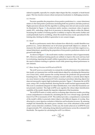 Appl. Sci. 2025, 15, 1550 19 of 26
sidered acceptable, especially for complex object shapes like flat, crumpled, or book-bound
paper. This loss function ensures robust and precise localization in challenging scenarios.
4.5. Precision
Precision quantifies the proportion of true positive predictions (i.e., correct detections)
relative to the total positive predictions (including both true positives and false positives).
Higher precision indicates that the algorithm is yielding more relevant and accurate results.
As illustrated in Figure 15, the precision metric reaches a maximum value of approxi-
mately 90%, indicating a high level of precision in detecting objects within the dataset.
Increasing the number of training epochs is unlikely to improve this metric further and
could potentially lead to overfitting, where the model becomes overly specialized to the
training data, limiting its ability to generalize to new unseen images.
4.6. Recall
Recall is a performance metric that evaluates how effectively a model identifies true
positives (i.e., correct detections) out of all actual ground-truth objects in a dataset. It
measures the model’s ability to detect all relevant objects and avoid false negatives (i.e.,
missed detections), quantifying the proportion of true positive predictions relative to all
ground-truth objects.
As shown in Figure 15, the recall metric reaches a maximum value of approximately
80%. However, additional training epochs are unlikely to improve this score and may lead
to overtraining, impairing the model’s ability to generalize to unseen data. This underscores
the need to balance training to optimize recall while preserving robust performance in
new datasets.
4.7. Mean Average Precision (mAP50 and mAP50-95)
The mAP score is a crucial metric to evaluate the overall performance of an object detec-
tion model, as it measures how well the model detects objects by calculating the Intersection
over Union (IoU), which assesses the overlap between the predicted and ground-truth
bounding boxes. The mAP50 metric evaluates a model’s ability to correctly detect objects
at a more lenient overlap criterion (0.5 IoU), meaning it prioritizes detecting objects but
does not necessarily require high localization precision. Figure 15 illustrates the mAP50
score, using a 50% overlap threshold, showing that the model reached approximately 86%.
This score is considered adequate for object identification, even when the boundaries are
not precisely matched. This high mAP50 score signifies the robust object identification
capability of the model, despite the imperfect alignment of the boundaries.
The mAP50-95 metric is widely used for evaluating object detection models, providing
a more comprehensive evaluation by calculating the IoU over a broad range, specifically
from 0.5 to 0.95 in increments of 0.05. This method provides a comprehensive examination
of the model’s ability to precisely detect objects with different degrees of overlap, thus
allowing for a more rigorous evaluation of detection and localization accuracy. By assessing
multiple IoU thresholds, the metric gives a holistic view of the robustness of the model
under various detection conditions. In this case, the model achieved an mAP50-95 score
of approximately 70%, indicating strong detection performance across the evaluated IoU
thresholds. The equation for calculating the mAP is as follows:
mAP =
1
k
k
∑
i=1
APi (1)
where:
 