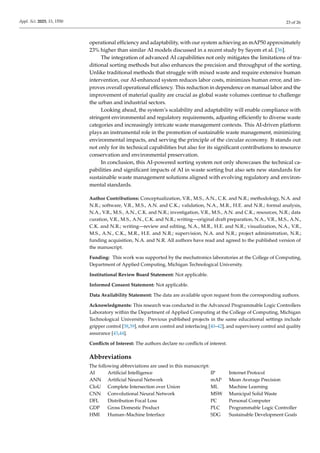 Appl. Sci. 2025, 15, 1550 23 of 26
operational efficiency and adaptability, with our system achieving an mAP50 approximately
23% higher than similar AI models discussed in a recent study by Sayem et al. [36].
The integration of advanced AI capabilities not only mitigates the limitations of tra-
ditional sorting methods but also enhances the precision and throughput of the sorting.
Unlike traditional methods that struggle with mixed waste and require extensive human
intervention, our AI-enhanced system reduces labor costs, minimizes human error, and im-
proves overall operational efficiency. This reduction in dependence on manual labor and the
improvement of material quality are crucial as global waste volumes continue to challenge
the urban and industrial sectors.
Looking ahead, the system’s scalability and adaptability will enable compliance with
stringent environmental and regulatory requirements, adjusting efficiently to diverse waste
categories and increasingly intricate waste management contexts. This AI-driven platform
plays an instrumental role in the promotion of sustainable waste management, minimizing
environmental impacts, and serving the principle of the circular economy. It stands out
not only for its technical capabilities but also for its significant contributions to resource
conservation and environmental preservation.
In conclusion, this AI-powered sorting system not only showcases the technical ca-
pabilities and significant impacts of AI in waste sorting but also sets new standards for
sustainable waste management solutions aligned with evolving regulatory and environ-
mental standards.
Author Contributions: Conceptualization, V.R., M.S., A.N., C.K. and N.R.; methodology, N.A. and
N.R.; software, V.R., M.S., A.N. and C.K.; validation, N.A., M.R., H.E. and N.R.; formal analysis,
N.A., V.R., M.S., A.N., C.K. and N.R.; investigation, V.R., M.S., A.N. and C.K.; resources, N.R.; data
curation, V.R., M.S., A.N., C.K. and N.R.; writing—original draft preparation, N.A., V.R., M.S., A.N.,
C.K. and N.R.; writing—review and editing, N.A., M.R., H.E. and N.R.; visualization, N.A., V.R.,
M.S., A.N., C.K., M.R., H.E. and N.R.; supervision, N.A. and N.R.; project administration, N.R.;
funding acquisition, N.A. and N.R. All authors have read and agreed to the published version of
the manuscript.
Funding: This work was supported by the mechatronics laboratories at the College of Computing,
Department of Applied Computing, Michigan Technological University.
Institutional Review Board Statement: Not applicable.
Informed Consent Statement: Not applicable.
Data Availability Statement: The data are available upon request from the corresponding authors.
Acknowledgments: This research was conducted in the Advanced Programmable Logic Controllers
Laboratory within the Department of Applied Computing at the College of Computing, Michigan
Technological University. Previous published projects in the same educational settings include
gripper control [38,39], robot arm control and interfacing [40–42], and supervisory control and quality
assurance [43,44].
Conflicts of Interest: The authors declare no conflicts of interest.
Abbreviations
The following abbreviations are used in this manuscript:
AI Artificial Intelligence IP Internet Protocol
ANN Artificial Neural Network mAP Mean Average Precision
CIoU Complete Intersection over Union ML Machine Learning
CNN Convolutional Neural Network MSW Municipal Solid Waste
DFL Distribution Focal Loss PC Personal Computer
GDP Gross Domestic Product PLC Programmable Logic Controller
HMI Human–Machine Interface SDG Sustainable Development Goals
 