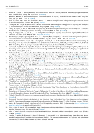 Appl. Sci. 2025, 15, 1550 25 of 26
6. Bozma, H.I.; Yalçın, H. Visual processing and classification of items on a moving conveyor: A selective perception approach.
Robot.-Comput.-Integr. Manuf. 2002, 18, 125–133. [CrossRef]
7. Kazemi, S.; Kharrati, H. Visual Processing and Classification of Items on Moving Conveyor with Pick and Place Robot using PLC.
Intell. Ind. Syst. 2017, 3, 15–21. [CrossRef]
8. Wilts, H.; Garcia, B.R.; Garlito, R.G.; Gómez, L.S.; Prieto, E.G. Artificial intelligence in the sorting of municipal waste as an enabler
of the circular economy. Resources 2021, 10, 28. [CrossRef]
9. Lubongo, C.; Bin Daej, M.A.; Alexandridis, P. Recent developments in technology for sorting plastic for recycling: The emergence
of artificial intelligence and the rise of the robots. Recycling 2024, 9, 59. [CrossRef]
10. Cheng, T.; Kojima, D.; Hu, H.; Onoda, H.; Pandyaswargo, A.H. Optimizing Waste Sorting for Sustainability: An AI-Powered
Robotic Solution for Beverage Container Recycling. Sustainability 2024, 16, 10155. [CrossRef]
11. Feng, Z.; Yang, J.; Chen, L.; Chen, Z.; Li, L. An intelligent waste-sorting and recycling device based on improved EfficientNet. Int.
J. Environ. Res. Public Health 2022, 19, 15987. [CrossRef] [PubMed]
12. Nwokediegwu, Z.Q.S.; Ugwuanyi, E.D.; Dada, M.A.; Majemite, M.T.; Obaigbena, A. AI-driven waste management systems: A
comparative review of innovations in the USA and Africa. Eng. Sci. Technol. J. 2024, 5, 507–516. [CrossRef]
13. Strollo, E.; Sansonetti, G.; Mayer, M.C.; Limongelli, C.; Micarelli, A. An AI-Based approach to automatic waste sorting. In
Proceedings of the HCI International 2020-Posters: 22nd International Conference, HCII 2020, Copenhagen, Denmark, 19–24 July
2020; Proceedings, Part I 22; Springer International Publishing: Cham, Switzerland, 2020; pp. 662–669.
14. Jacobsen, R.M.; Johansen, P.S.; Bysted, L.B.L.; Skov, M.B. Waste wizard: Exploring waste sorting using AI in public spaces. In
Proceedings of the 11th Nordic Conference on Human–Computer Interaction: Shaping Experiences, Shaping Society (NordiCHI
’20), Tallinn, Estonia, 2020; pp. 1–11.
15. Mohammed, M.A.; Abdulhasan, M.J.; Kumar, N.M.; Abdulkareem, K.H.; Mostafa, S.A.; Maashi, M.S.; Khalid, L.S.; Abdulaali,
H.S.; Chopra, S.S. Automated waste-sorting and recycling classification using artificial neural network and features fusion: A
digital-enabled circular economy vision for smart cities. Multimed. Tools Appl. 2023, 82, 39617–39632. [CrossRef] [PubMed]
16. Ren, S.; He, K.; Girshick, R.; Sun, J. Faster R-CNN: Towards real-time object detection with region proposal networks. IEEE Trans.
Pattern Anal. Mach. Intell. 2016, 39, 1137–1149. [CrossRef]
17. Shennib, F.; Schmitt, K. Data-driven technologies and artificial intelligence in circular economy and waste management systems:
a review. In Proceedings of the 2021 IEEE International Symposium on Technology and Society (ISTAS), Waterloo, ON, Canada,
28–31 October 2021; pp. 1–5.
18. Melinte, D.O.; Travediu, A.M.; Dumitriu, D.N. Deep convolutional neural networks object detector for real-time waste identifica-
tion. Appl. Sci. 2020, 10, 7301. [CrossRef]
19. Wu, N.; Wang, G.; Jia, D. A Hybrid Model for Household Waste Sorting (HWS) Based on an Ensemble of Convolutional Neural
Networks. Sustainability 2024, 16, 6500. [CrossRef]
20. Chauhan, R.; Shighra, S.; Madkhali, H.; Nguyen, L.; Prasad, M. Efficient Future Waste Management: A Learning-Based Approach
with Deep Neural Networks for Smart System (LADS). Appl. Sci. 2023, 13, 4140. [CrossRef]
21. Abuhejleh, A.A.; Alafeshat, M.Z.; Almtireen, N.; Elmoaqet, H.; Ryalat, M.; AlAjlouni, M.M. Recyclable Waste Categorization with
Transfer Learning. In Proceedings of the 2024 22nd International Conference on Research and Education in Mechatronics (REM),
Amman, Jordan, 24–26 September 2024; pp. 343–348.
22. Huang, K.; Lei, H.; Jiao, Z.; Zhong, Z. Recycling Waste Classification Using Vision Transformer on Portable Device. Sustainability
2021, 13, 11572. [CrossRef]
23. Bhattacharya, S.; Kumar, A.; Krishav, K.; Panda, S.; Vidhyapathi, C.; Sundar, S.; Karthikeyan, B. Self-Adaptive Waste Management
System: Utilizing Convolutional Neural Networks for Real-Time Classification. Eng. Proc. 2024, 62, 5. [CrossRef]
24. Abdu, H.; Noor, M.H.M. A survey on waste detection and classification using deep learning. IEEE Access 2022, 10, 128151–128165.
[CrossRef]
25. Redmon, J.; Divvala, S.; Girshick, R.; Farhadi, A. You Only Look Once: Unified, Real-Time Object Detection. In Proceedings of
the IEEE Conference on Computer Vision and Pattern Recognition (CVPR), Las Vegas, NV, USA, 27–30 June 2016; pp. 779–788.
26. Jocher, G.; Chaurasia, A.; Qiu, J. Ultralytics YOLOv8. Ultralytics Documentation 2023. Available online: https://github.com/
ultralytics/ultralytics (accessed on 5 October 2024).
27. Choi, J.; Lim, B.; Yoo, Y. Advancing plastic waste classification and recycling efficiency: Integrating image sensors and deep
learning algorithms. Appl. Sci. 2023, 13, 10224. [CrossRef]
28. Wen, S.; Yuan, Y.; Chen, J. A vision detection scheme based on deep learning in a waste plastics sorting system. Appl. Sci. 2023,
13, 4634. [CrossRef]
29. Nandre, C.; Yazbec, E.; Urunkar, P.; Motey, S.; Hazaveh, P.; Rawashdeh, N.A. Robot Vision-based Waste Recycling Sorting
with PLC as Centralized Controller. In Proceedings of the 2023 15th International Conference on Computer and Automation
Engineering (ICCAE), Sydney, Australia, 3–5 March 2023; pp. 381–384.
 