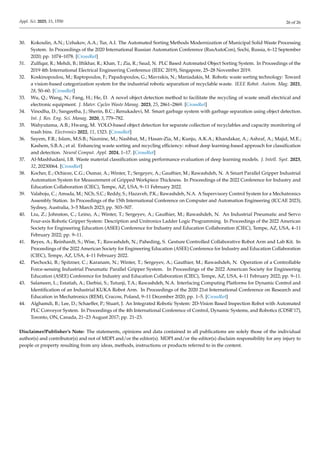 Appl. Sci. 2025, 15, 1550 26 of 26
30. Kokoulin, A.N.; Uzhakov, A.A.; Tur, A.I. The Automated Sorting Methods Modernization of Municipal Solid Waste Processing
System. In Proceedings of the 2020 International Russian Automation Conference (RusAutoCon), Sochi, Russia, 6–12 September
2020; pp. 1074–1078. [CrossRef]
31. Zulfiqar, R.; Mehdi, B.; Iftikhar, R.; Khan, T.; Zia, R.; Saud, N. PLC Based Automated Object Sorting System. In Proceedings of the
2019 4th International Electrical Engineering Conference (IEEC 2019), Singapore, 25–28 November 2019.
32. Koskinopoulou, M.; Raptopoulos, F.; Papadopoulos, G.; Mavrakis, N.; Maniadakis, M. Robotic waste sorting technology: Toward
a vision-based categorization system for the industrial robotic separation of recyclable waste. IEEE Robot. Autom. Mag. 2021,
28, 50–60. [CrossRef]
33. Wu, Q.; Wang, N.; Fang, H.; He, D. A novel object detection method to facilitate the recycling of waste small electrical and
electronic equipment. J. Mater. Cycles Waste Manag. 2023, 25, 2861–2869. [CrossRef]
34. Vinodha, D.; Sangeetha, J.; Sherin, B.C.; Renukadevi, M. Smart garbage system with garbage separation using object detection.
Int. J. Res. Eng. Sci. Manag. 2020, 3, 779–782.
35. Wahyutama, A.B.; Hwang, M. YOLO-based object detection for separate collection of recyclables and capacity monitoring of
trash bins. Electronics 2022, 11, 1323. [CrossRef]
36. Sayem, F.R.; Islam, M.S.B.; Naznine, M.; Nashbat, M.; Hasan-Zia, M.; Kunju, A.K.A.; Khandakar, A.; Ashraf, A.; Majid, M.E.;
Kashem, S.B.A.; et al. Enhancing waste sorting and recycling efficiency: robust deep learning-based approach for classification
and detection. Neural Comput. Appl. 2024, 1–17. [CrossRef]
37. Al-Mashhadani, I.B. Waste material classification using performance evaluation of deep learning models. J. Intell. Syst. 2023,
32, 20230064. [CrossRef]
38. Kocher, E.; Ochieze, C.G.; Oumar, A.; Winter, T.; Sergeyev, A.; Gauthier, M.; Rawashdeh, N. A Smart Parallel Gripper Industrial
Automation System for Measurement of Gripped Workpiece Thickness. In Proceedings of the 2022 Conference for Industry and
Education Collaboration (CIEC), Tempe, AZ, USA, 9–11 February 2022.
39. Valaboju, C.; Amuda, M.; NCh, S.C.; Reddy, S.; Hazaveh, P.K.; Rawashdeh, N.A. A Supervisory Control System for a Mechatronics
Assembly Station. In Proceedings of the 15th International Conference on Computer and Automation Engineering (ICCAE 2023),
Sydney, Australia, 3–5 March 2023; pp. 503–507.
40. Liu, Z.; Johnston, C.; Leino, A.; Winter, T.; Sergeyev, A.; Gauthier, M.; Rawashdeh, N. An Industrial Pneumatic and Servo
Four-axis Robotic Gripper System: Description and Unitronics Ladder Logic Programming. In Proceedings of the 2022 American
Society for Engineering Education (ASEE) Conference for Industry and Education Collaboration (CIEC), Tempe, AZ, USA, 4–11
February 2022; pp. 9–11.
41. Reyes, A.; Reinhardt, S.; Wise, T.; Rawashdeh, N.; Paheding, S. Gesture Controlled Collaborative Robot Arm and Lab Kit. In
Proceedings of the 2022 American Society for Engineering Education (ASEE) Conference for Industry and Education Collaboration
(CIEC), Tempe, AZ, USA, 4–11 February 2022.
42. Piechocki, B.; Spitzner, C.; Karanam, N.; Winter, T.; Sergeyev, A.; Gauthier, M.; Rawashdeh, N. Operation of a Controllable
Force-sensing Industrial Pneumatic Parallel Gripper System. In Proceedings of the 2022 American Society for Engineering
Education (ASEE) Conference for Industry and Education Collaboration (CIEC), Tempe, AZ, USA, 4–11 February 2022; pp. 9–11.
43. Salameen, L.; Estatiah, A.; Darbisi, S.; Tutunji, T.A.; Rawashdeh, N.A. Interfacing Computing Platforms for Dynamic Control and
Identification of an Industrial KUKA Robot Arm. In Proceedings of the 2020 21st International Conference on Research and
Education in Mechatronics (REM), Cracow, Poland, 9–11 December 2020; pp. 1–5. [CrossRef]
44. Alghamdi, B.; Lee, D.; Schaeffer, P.; Stuart, J. An Integrated Robotic System: 2D-Vision Based Inspection Robot with Automated
PLC Conveyor System. In Proceedings of the 4th International Conference of Control, Dynamic Systems, and Robotics (CDSR’17),
Toronto, ON, Canada, 21–23 August 2017; pp. 21–23.
Disclaimer/Publisher’s Note: The statements, opinions and data contained in all publications are solely those of the individual
author(s) and contributor(s) and not of MDPI and/or the editor(s). MDPI and/or the editor(s) disclaim responsibility for any injury to
people or property resulting from any ideas, methods, instructions or products referred to in the content.
 