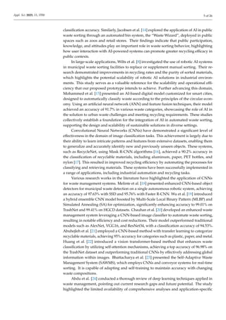 Appl. Sci. 2025, 15, 1550 5 of 26
classification accuracy. Similarly, Jacobsen et al. [14] explored the application of AI in public
waste sorting through an automated bin system, the “Waste Wizard”, deployed in public
spaces such as zoos and retail stores. Their findings indicate that public participation,
knowledge, and attitudes play an important role in waste sorting behavior, highlighting
how user interaction with AI-powered systems can promote greater recycling efficacy in
public contexts.
In large-scale applications, Wilts et al. [8] investigated the use of robotic AI systems
in municipal waste sorting facilities to replace or supplement manual sorting. Their re-
search demonstrated improvements in recycling rates and the purity of sorted materials,
which highlights the potential scalability of robotic AI solutions in industrial environ-
ments. This study serves as a valuable reference for the scalability and operational effi-
ciency that our proposed prototype intends to achieve. Further advancing this domain,
Mohammed et al. [15] presented an AI-based digital model customized for smart cities,
designed to automatically classify waste according to the principles of the circular econ-
omy. Using an artificial neural network (ANN) and feature fusion techniques, their model
achieved an accuracy of 91.7% in various waste categories, showcasing the role of AI in
the solution to urban waste challenges and meeting recycling requirements. These studies
collectively establish a foundation for the integration of AI in automated waste sorting,
supporting the design and scalability of sustainable solutions in diverse settings.
Convolutional Neural Networks (CNNs) have demonstrated a significant level of
effectiveness in the domain of image classification tasks. This achievement is largely due to
their ability to learn intricate patterns and features from extensive datasets, enabling them
to generalize and accurately identify new and previously unseen objects. These systems,
such as RecycleNet, using Mask R-CNN algorithms [16], achieved a 90.2% accuracy in
the classification of recyclable materials, including aluminum, paper, PET bottles, and
nylon [17]. This resulted in improved recycling efficiency by automating the processes for
classifying and retrieving materials. These systems have been successfully implemented in
a range of applications, including industrial automation and recycling tasks.
Various research works in the literature have highlighted the application of CNNs
for waste management systems. Melinte et al. [18] presented enhanced CNN-based object
detectors for municipal waste detection on a single autonomous robotic system, achieving
an accuracy of 97.63% with SSD and 95.76% with Faster R-CNN. Wu et al. [19] introduced
a hybrid ensemble CNN model boosted by Multi-Scale Local Binary Pattern (MLBP) and
Simulated Annealing (SA) for optimization, significantly enhancing accuracy to 99.01% on
TrashNet and 99.41% on HGCD datasets. Chauhan et al. [20] developed an enhanced waste
management system leveraging a CNN-based image classifier to automate waste sorting,
resulting in notable efficiency and cost reductions. Their model outperformed traditional
models such as AlexNet, VGG16, and ResNet34, with a classification accuracy of 94.53%.
Abuhejleh et al. [21] employed a CNN-based method with transfer learning to categorize
recyclable materials, achieving 95% accuracy for categories such as plastic, paper, and metal.
Huang et al. [22] introduced a vision transformer-based method that enhances waste
classification by utilizing self-attention mechanisms, achieving a top accuracy of 96.98% on
the TrashNet dataset and outperforming traditional CNNs by effectively addressing global
information within images. Bhattacharya et al. [23] presented the Self-Adaptive Waste
Management System (SAWMS), which employs CNNs and conveyor systems for real-time
sorting. It is capable of adapting and self-training to maintain accuracy with changing
waste compositions.
Abdu et al. [24] conducted a thorough review of deep learning techniques applied in
waste management, pointing out current research gaps and future potential. The study
highlighted the limited availability of comprehensive analyses and application-specific
 