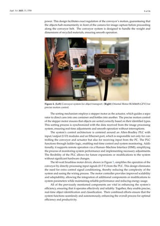 Appl. Sci. 2025, 15, 1550 8 of 26
power. This design facilitates exact regulation of the conveyor’s motion, guaranteeing that
the objects halt momentarily in front of the camera for image capture before proceeding
along the conveyor belt. The conveyor system is designed to handle the weight and
dimensions of recycled materials, ensuring smooth operation.
Figure 4. (Left) Conveyor system for object transport. (Right) Oriental Motor BLM460S-GFV2 for
precise motion control.
The sorting mechanism employs a stepper motor as the actuator, which guides a sepa-
rator to direct cans into one container and bottles into another. The precise motion control
of the stepper motor ensures that objects are sorted correctly based on their identified types.
This sorting process is synchronized with the data received from the image processing
system, ensuring real-time adjustments and smooth operation without interruptions.
The system’s control architecture is centered around an Allen-Bradley PLC with
input/output (I/O) modules and an Ethernet port, which is responsible not only for con-
trolling the conveyor and actuator but also for receiving input from the PC. The PLC
functions through ladder logic, enabling real-time control and system monitoring. Addi-
tionally, it supports remote operation via a Human–Machine Interface (HMI), simplifying
the process of monitoring system performance and implementing necessary adjustments.
The flexibility of the PLC allows for future expansions or modifications to the system
without significant hardware changes.
The 60-watt brushless motor driver, shown in Figure 5, simplifies the operation of the
conveyor by directly processing input signals (0–5 V) from the PLC. This design eliminates
the need for extra control signal conditioning, thereby reducing the complexity of the
system and easing the wiring process. The motor controller provides improved scalability
and adaptability, allowing the integration of additional components or modifications to
system parameters while maintaining reliable performance and reducing energy usage.
All of the previously mentioned components are vital in enhancing the system’s
efficiency, ensuring that it operates effectively and reliably. Together, they enable precise,
real-time object identification and classification. Their combined efforts ensure that the
system functions seamlessly and autonomously, enhancing the overall process for optimal
efficiency and productivity.
 