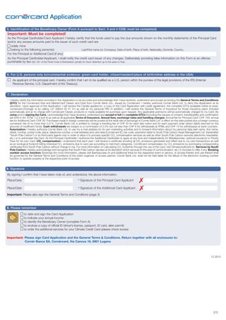 Application
5. Identification of the Beneficiary Owner (Form A pursuant to Sect. 3 and 4 CDB; must be completed)

Important: Must be completed!
As the Principal Cardholder/Card Applicant I hereby certify that the funds used to pay the due amounts shown on the monthly statements of the Principal Card
and/or any excess amounts paid to the issuer of such credit card are
solely mine
belong to the following person(s): 		
Last/First name (or Company), Date of birth, Place of birth, Nationality, Domicile, Country
For the Principal or Additional Card (if any)
As the Principal Cardholder/Applicant, I shall notify the credit card issuer of any changes. Deliberately providing false information on this Form is an offense
punishable by law (Art. 251 of the Penal Code of Switzerland, penalty for fraud: detention up to five years or fine).

6. For U.S. persons only (circumstantial evidence: green-card holder, citizen/resident/place of birth/other address in the USA)
	 As applicant of the principal card, I hereby confirm that I am to be qualified as a U.S. person within the purview of the legal provisions of the IRS (Internal
Revenue Service, U.S. Department of the Treasury).
7. Declaration
* 	I hereby certify the information provided in this Application to be accurate and acknowledge that I have received, understand and accept as binding the General Terms and Conditions
(GTC) for the Cornèrcard Visa and MasterCard Classic and Gold from Cornèr Bank Ltd., issued by Cornèrcard. I hereby authorize Cornèr Bank Ltd. to deny this Application at its
discretion. Upon approval of this Application, I will receive the Card(s) applied for, a copy of this Card Application with credit agreement, the complete GTCs (available online at www.
cornercard.ch/d/agb or by calling +41 (0)844 00 41 41) as well as my personal PIN. In addition, I will receive the General Terms of Insurance for those insurance plans included
automatically and at no charge with Cornèrcard Classic products or made available for purchase upon request. Any applicable premiums will be automatically charged to my Card. By
using and/or signing the Card, I acknowledge that I have received, understand and accept in full the complete GTCs (including the clauses of consent, transferability and confirmation
set forth in Art. 9 Par. 1,2,3 and 4) as well as all applicable Terms of Insurance. Annual fees, exchange rates and handling charges: Annual fee for Principal Card: CHF 100; annual
fee for Additional Card: CHF 50. Purchases made in foreign currencies will be posted at the retail rate of exchange of Cornèr Bank Ltd. in effect on the date posted plus a foreign currency
conversion fee of no more than 0.9 %. Cornèr Bank Ltd. is entitled to charge a handling fee of CHF 20 for each late notice and for each payment order (direct debit) returned on the
grounds of insufficient funds. Cash withdrawals are subject to a commission of 2.5% but not less than CHF 6 for withdrawals at ATMs and CHF 10 for withdrawals at bank counters.
	 Autorization: I hereby authorize Cornèr Bank Ltd. to use my e-mail address for its own marketing activities and to forward information about my personal data (last name, first name,
street, number, postal code, place, telephone number, e-mail address) and card data (Cornèrcard ID, bar code, expiration date) to South Pole Carbon Asset Management Ltd. (hereinafter
“South Pole Carbon”) or its third-party agents only in order to allow it to process specific CO2 compensation services as well as other South Pole Carbon services (electronic newsletter,
etc.) or to administer the Card. As the Principal Cardholder, I authorize the Additional Cardholder to apply at any time and independently for Mobileaccess, optional insurance or Priority
Pass for his own Card. CO2 compensation: I understand that each year, I will receive a certificate showing all CO2 emissions generated and offset due to my card transactions as well
as an ecological footprint listing individual CO2 emissions due to card use according to merchant categories. Cornèrcard compensates my CO2 emissions by purchasing corresponding
certificates from South Pole Carbon without charge to me. For more information on calculating CO2 footprints through the use of the Card, visit climatecreditcard.ch. Services by South
Pole Carbon: I hereby acknowledge and recognize that South Pole Carbon decides at its discretion which services (in the area of communication, etc.) it chooses to offer, if any. Booking
number access function: Bookings (for more information, please visit libertyaccess.ch and additional links) for the respective event or service, or access thereto and use thereof shall
be governed by the General Terms and Conditions of the event organizer or access partner. Cornèr Bank Ltd. shall not be held liable for the failure of the electronic booking number
function to operate properly at the respective point of access.

8. Signature
By signing I confirm that I have taken note of, and understood, the above information.
Place/Date	

	

( )

* Signature of the Principal Card Applicant

Place/Date	

	

( )

* Signature of the Additional Card Applicant

Important: Please also sign the General Terms and Conditions (page 3)

9. Please remember
to date and sign the Card Application
to indicate your annual income
to identify the Beneficiary Owner (complete Form A)
to enclose a copy of official ID (driver’s license, passport, ID card, alien permit)
to order the additional services for your Climate Credit Card (please check boxes)
Important: Please sign Card Application and the General Terms & Conditions. Return together with all enclosures to:
	 Cornèr Banca SA, Cornèrcard, Via Canova 16, 6901 Lugano	

12.2013

2/3

 