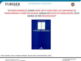 NETNOGRAFIA: CONCEITOS


        “O PODER SIMBÓLICO COMO FAZER VER E FAZER CRER, DE CONFIRMAR OU
     TRANSFORMAR A VISÃO DO MUNDO, GRAÇAS AO EFEITO DE MOBILIZAÇÃO, SÓ SE
                          EXERCE SE FOR RECONHECIDO”




Fonte: Bordieu, Pierre. O Poder Simbólico. Rio de Janeiro, Bertrand Brasil, 2010.
 