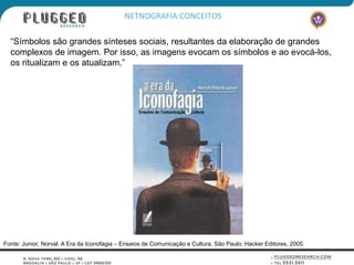 NETNOGRAFIA:CONCEITOS

  “Símbolos são grandes sínteses sociais, resultantes da elaboração de grandes
  complexos de imagem. Por isso, as imagens evocam os símbolos e ao evocá-los,
  os ritualizam e os atualizam.”




Fonte: Junior, Norval. A Era da Iconofagia – Ensaios de Comunicação e Cultura. São Paulo: Hacker Editores, 2005.
 