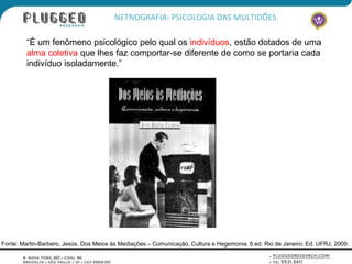 NETNOGRAFIA: PSICOLOGIA DAS MULTIDÕES

         “É um fenômeno psicológico pelo qual os indivíduos, estão dotados de uma
         alma coletiva que lhes faz comportar-se diferente de como se portaria cada
         indivíduo isoladamente.”




Fonte: Martin-Barbero, Jesús. Dos Meios às Mediações – Comunicação, Cultura e Hegemonia. 6.ed. Rio de Janeiro: Ed. UFRJ, 2009.
 