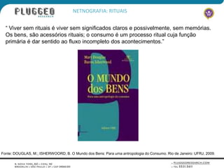 NETNOGRAFIA: RITUAIS


  “ Viver sem rituais é viver sem significados claros e possivelmente, sem memórias.
  Os bens, são acessórios rituais; o consumo é um processo ritual cuja função
  primária é dar sentido ao fluxo incompleto dos acontecimentos.”




Fonte: DOUGLAS, M.; ISHERWOORD, B. O Mundo dos Bens: Para uma antropologia do Consumo. Rio de Janeiro: UFRJ, 2009.
 