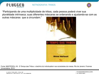 NETNOGRAFIA: TRIBOS

 “Participando de uma multiplicidade de tribos, cada pessoa poderá viver sua
 pluralidade intrínseca; suas diferentes máscaras se ordenando e ajustando-se com as
 outras máscaras que a circundam.”




Fonte: MAFFESOLI, M. O Tempo das Tribos: o declínio do individualism nas sociedades de massa. Rio de Janeiro: Forense
Universitária, 2010.
 