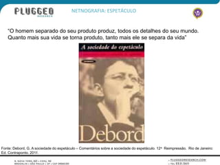 NETNOGRAFIA: ESPETÁCULO


   “O homem separado do seu produto produz, todos os detalhes do seu mundo.
   Quanto mais sua vida se torna produto, tanto mais ele se separa da vida”




Fonte: Debord, G. A sociedade do espetáculo – Comentários sobre a sociedade do espetáculo. 12a Reimpressão. Rio de Janeiro:
Ed. Contraponto, 2011.
 