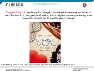 NETNOGRAFIA: CONCEITOS


      “Imagem icónica é aquela que tem atingido níveis absolutamente excepcionais de
     reconhecimento e carrega uma série rica de associações variadas para um grande
                   número de pessoas em todo os tempos e culturas.”




Fonte: KEMP, C. Christ to Coke – How Image becomes Icon. New York, Oxford University Press, 2012.
 
