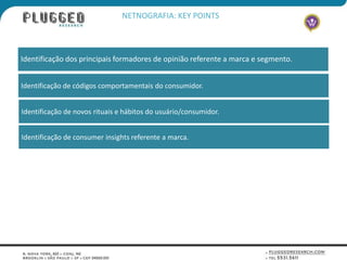 NETNOGRAFIA: KEY POINTS



Identificação dos principais formadores de opinião referente a marca e segmento.


Identificação de códigos comportamentais do consumidor.


Identificação de novos rituais e hábitos do usuário/consumidor.


Identificação de consumer insights referente a marca.
 