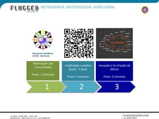 NETNOGRAFIA: METODOLOGIA: VISÃO GERAL




Observação das
                   Codificação e Análise   Inovação e Co-Criação da
 Comunidades
                     Quant. E Qual.                 Marca
Prazo: 2 semanas
                    Prazo: 2 semanas          Prazo: 2 semanas


         1                    2                        3
 