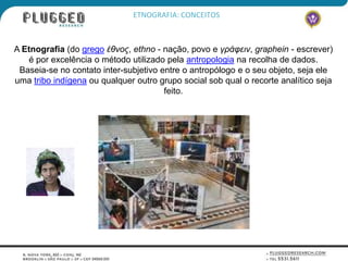 ETNOGRAFIA: CONCEITOS



A Etnografia (do grego έθνος, ethno - nação, povo e γράφειν, graphein - escrever)
   é por excelência o método utilizado pela antropologia na recolha de dados.
 Baseia-se no contato inter-subjetivo entre o antropólogo e o seu objeto, seja ele
uma tribo indígena ou qualquer outro grupo social sob qual o recorte analítico seja
                                       feito.
 