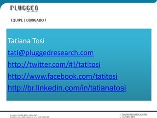 EQUIPE | OBRIGADO !




Tatiana Tosi
tati@pluggedresearch.com
http://twitter.com/#!/tatitosi
http://www.facebook.com/tatitosi
http://br.linkedin.com/in/tatianatosi
 